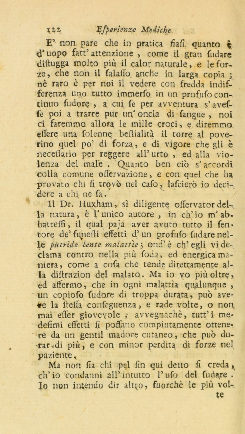 E’ non pare che in pratica fiafi. quanto $ d’ uopo fatt’ attenzione , come il gran fudare diftugga molto più il calor naturale, e le for- ze, che non il falallo anche in larga copia ; nè raro è per noi il vedere con fredda indif- ferenza uno tutto immerfo in un profufo con- tinuo fudore , a cui fe per avventura s’avef- fe poi a trarre pur un oncia di fangue , noi ci faremmo allora le mille croci, e diremmo edere una folecine bedialità il torre al pove- rino quel po’ di forza, e di vigore che gli è necetTario per reggere all5 urto , ed alla vio- lenza del male . Quanto ben ciò s’accordi colla comune odervazione, e con quel che ha provato chi fi trovò nel cafo, lafcierò io deci- dere a chi ne fa. Il Dr. Huxham, sì diligente odervator del- la natura, è l’unico autore , in eh5 io mJ ab- battedì, il qual paja aver avuto tutto il fen- tore de’fqneiìi effetti d’un profufo fudare nel- le putride Lente malattìe j ond’ è eh’ egli vi de- clama contro nella più foda, ed energica ma- niera, come a cofa che tende direttamente al- la didrnzion del malato. Ma io vo più oltre, ed affermo, che in ogni malattìa qualunque , un copiofo fudore di troppa durata, può ave- te la della confeguenza, e rade volte, o non mai effer giovevole ,• avvegnaché, tutt’i me- defimi effetti fi pollano compiutamente ottene- re da un gentil madore cutaneo, che può du- rar,di più, e con minor perdita di forze nel paziente < Ma non fia chi pel fin qui detto fi creda , eh’ io condanni all’ intutto F ufo del fudare . lo non intendo dir alt^o, fuorché le più vol- te