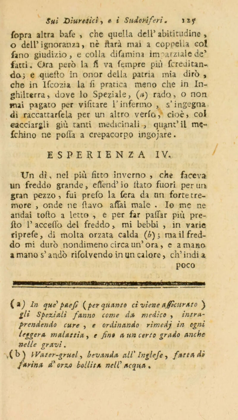 fopra altra bafe , che quella dell5 abititudine , o dell’ ignoranza, nè fhrà mai a coppella col fano giudizio, e colla difamina im amale de’ latti. Ora però la fi va fempre più fcreuitan-. dai e quello in onor della patria mia dirò , che in Ifcozia la fi pratica meno che in In- ghilterra, dove lo Speciale, (a) rado, o non mai pagato per vifitare l'infermo , s’ingegna di raccattarfela per un altro verta, cioè, col cacciargli giù tanti medicinali , quant’ii me- fchino ne polla a crepacorpo ingojare. ESPERIENZA IV, Un dì, nel più fitto inverno , che faceva un freddo grande, effend’io fiato fuori per un gran pezzo, fui prefo la fera da nn forte tre- more , onde ne flavo affai male . Io me ne andai tolto a letto , e per far pattar più pre- tto P accetto del freddo, mi bebbi , in varie riprefe, di molta orzata calda (b) ; ma il fred- do mi durò nondimeno circa un5 ora , e a mano a mano s’andò risolvendo in un calore, ch’india poco (») In que' paefi (per quanto ci viene accurato ) gli Speziali fanno come da medico , intra- prendendo cure , e ordinando rimedj in ogni leggera malattia , e fino a un certo grado anche nelle gravi. ,( b ) VVater-gruol, bevanda all' Inglefe, fatta di parina di' orzo bollita nell' acqua ,