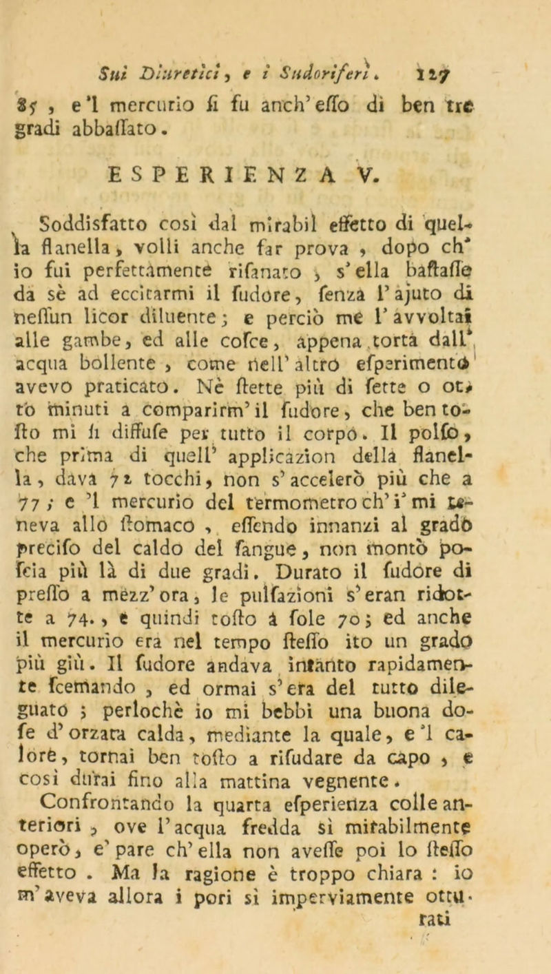 8? , e‘l mercurio fi fu anch’eflò dì ben tre gradi abballato. ESPERIENZA V. Soddisfatto così dal mirabil effetto di quel- la flanella, volli anche far prova , dopo eh' 10 fui perfettamente rifanato , s’ella baftafle da sè ad eccitarmi il fudore, fenza l’ajuto di neflun licor diluente ; e perciò me V avvolta* alle gambe, ed alle cofce, appena .torta dall* acqua bollente , come nell1 altro efperimentd avevo praticato. Nè flette più di fette o ot> tò minuti a comparimi’il fudore, che ben to- lto mi h diffufe per tutto il corpo. Il pollò, che prima di quell1 applicazion della flanel- la, dava 71 tocchi, non s’accelerò più che a 17 ; c ’l mercurio del termometro eh1 E mi te- neva allo ftomaco , eflendo innanzi al gradò precifo del caldo del fangue, non montò po- feia più là di due gradi. Durato il fudore di prefl'o a mezz’ora, Je pulfazioni s’eran riciot- te a 74. > t quindi tolto à foie 70 ; ed anche 11 mercurio era nel tempo fteffo ito un grado più giù. Il fudore andava intanto rapidamen- te feemando , ed ormai s’era del tutto dile- guato > perlochè io mi bebbi una buona do- fe d’orzara calda, mediante la quale, e S1 ca- lore, tornai ben tolto a rifudare da capo , e così durai fino alla mattina vegnente. Confrontando la quarta efperietiza colle an- teriori , ove l’acqua fredda sì mirabilmente operò, e1 pare ch’ella non avelie poi lo Hello effetto . Ma la ragione è troppo chiara : io m'aveva allora i pori sì imperviamente otta-