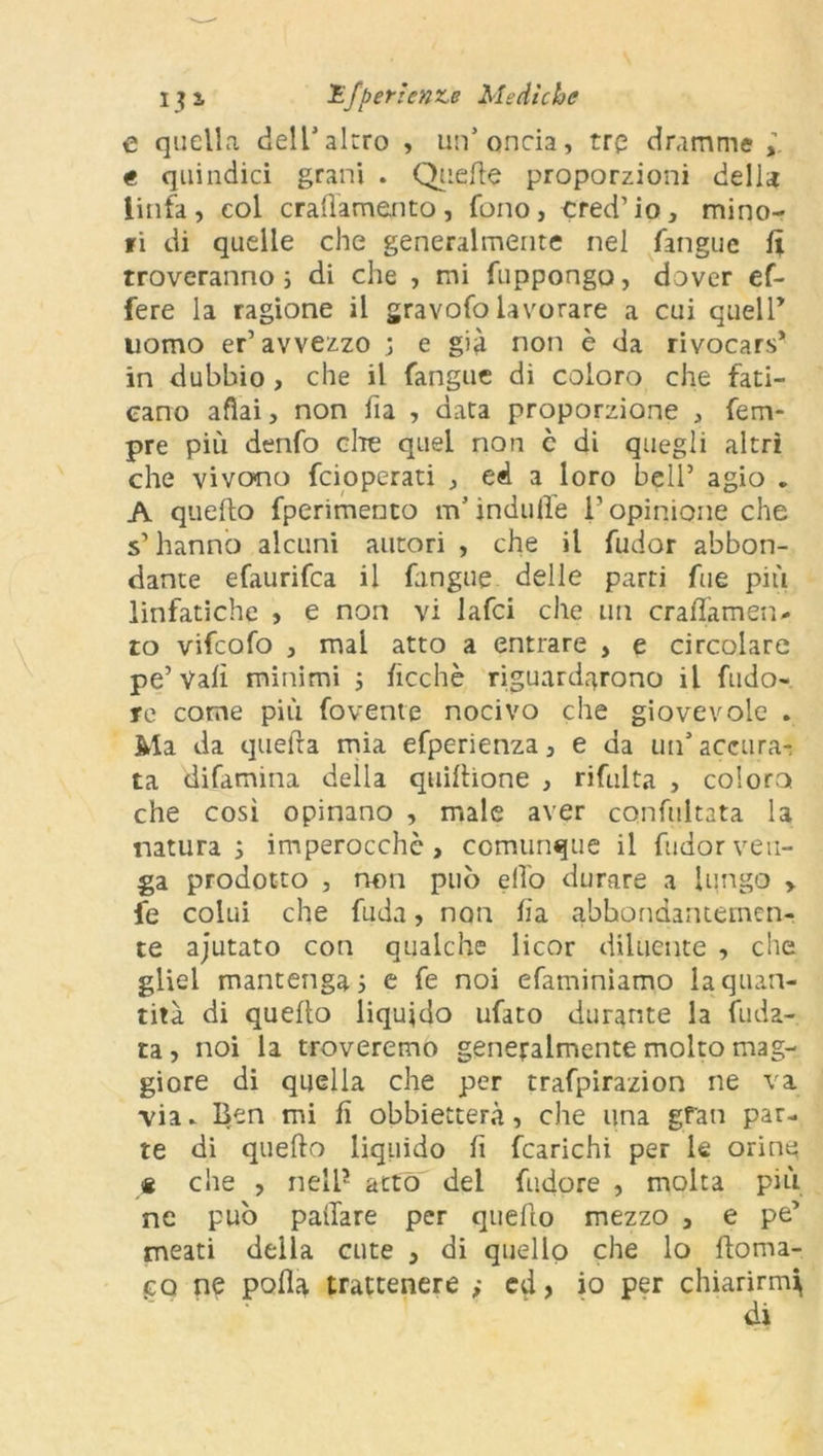 e quella dell'altro , un’onda, tre dramme , « quindici grani . Quelle proporzioni della linfa, eoi cralìamento, fono, cred’io, mino- fi di quelle che generalmente nel fangue fi troveranno ; di che , mi fuppongo, dover ef- fere la ragione il gravofo lavorare a cui quell’ uomo er’avvezzo ; e già non è da rivocars* in dubbio , che il fangue di coloro che fati- cano afìai, non fia , data proporzione , Tem- pre più denfo che quei non c di quegli altri che vivono feioperati , ed a loro bell’ agio . A quello fperimento m5 indufie T opinione che s’hanno alcuni autori , che il fudor abbon- dante efaurifea il fangue delle parti fue più linfatiche , e non vi lafci che un cralìamen- to vifeofo , mai atto a entrare , e circolare pe’Valì minimi ; fìcchè riguardarono il fudo- te come più fovenie nocivo che giovevole . Ma da quella mia efperienza, e da un’accusa-; ta difamina della quiftione , rifulta , coloro che così opinano , male aver confultata la natura; imperocché, comunque il fudor ven- ga prodotto , non può elfo durare a lungo > fe colui che fuda, non fa abbondantemen- te ajutato con qualche licor diluente , che gliel mantenga; e fe noi efaminiamo la quan- tità di quello liquido ufato durante la fida- ta , noi la troveremo generalmente molto mag- giore di quella che per trafpirazion ne va ■via. Ben mi fi obbietterà, che una gran par- te di quello liquido fi fcarichi per le orine * che , nell5 atto del fudore , molta più ne può palTare per quello mezzo , e pe’ meati della cute , di quello che lo iloma- po ne polla trattenere ,• ed, io per chiarirmi di
