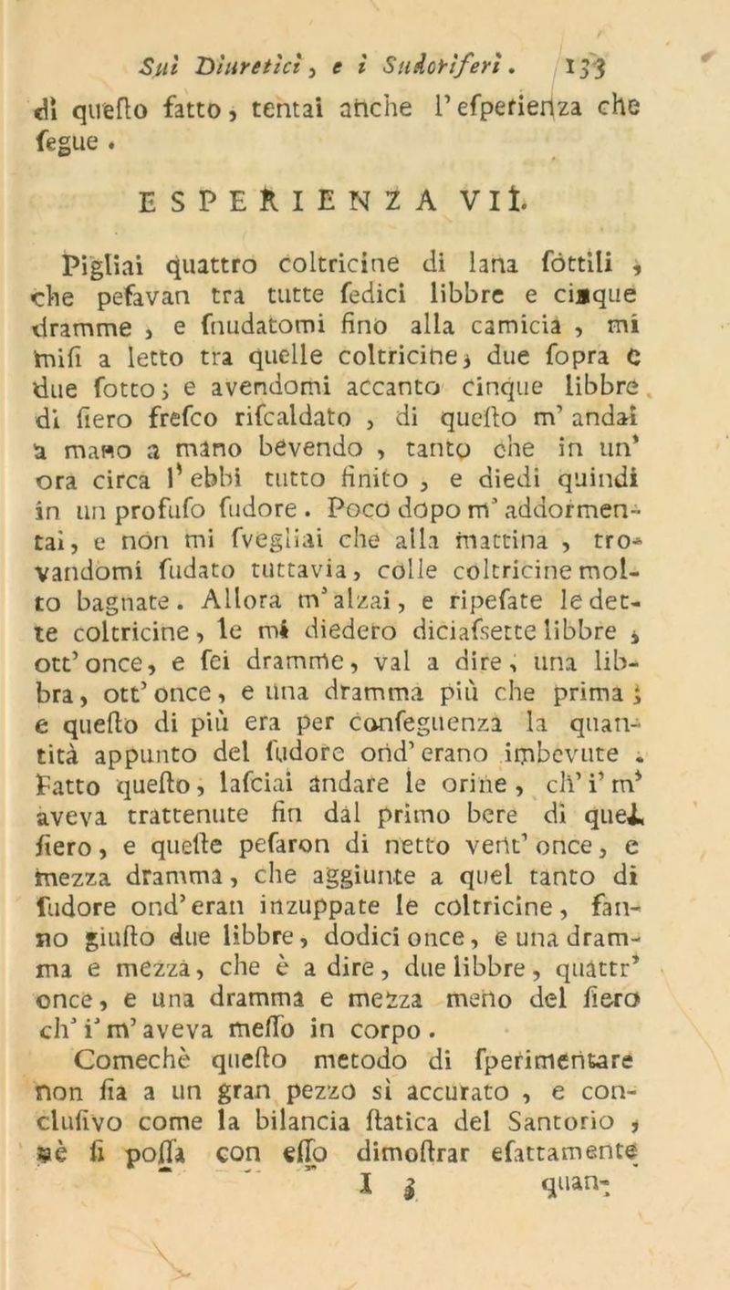 cU quello fatto, tentai anche l’efpefierlza che fegue . ESPERIENZA Vii. Pigliai quattro coltricine di lana fóttili , che pefavan tra tutte Tedici libbre e ciaque dramme , e fondatomi fino alla camicia , mi tnifi a letto tra quelle coltricine j due fopra 0 due fotto ; e avendomi accanto cinque libbre di fiero frefco rifcaldato , di queflo m’ andai a mano a mano bevendo , tanto che in un’ ora circa 1* ebbi tutto finito , e diedi quindi in un profufo fudore . Poco dopo m’addormen- tai, e non mi fvegliai che alla mattina , tro* vandomi fudato tuttavia, colle coltricine mol- to bagnate. Allora m’alzai, e ripefate ledet- te coltricine, le mi diedero diciafsette libbre * ott’once, e fci dramme, vai a dire, una lib- bra , ott’ once, e Una dramma più che prima } e quello di più era per confeguenza la quan- tità appunto del l'udore orid1 erano imbevute . Fatto quello, lafciai andare le orine, eli’ i’m* aveva trattenute fin dal primo bere dì quei, fiero, e quelle pefaron di netto vertt’ once, e mezza dramma, che aggiunte a quel tanto di fudore ond’eran inzuppate le coltricine, fan- no giulto due libbre, dodici once, e una dram- ma e mezza, che è adire, due libbre, quàttr’ once, e una dramma e mezza meno del fiero eh’i’m’aveva melTo in corpo. Comechè quello metodo di fperimentóre non fia a un gran pezzo sì accurato , e con- clufivo come la bilancia Italica del Santorio , «è fi polla con elio dimoltrar efattamente l $ quan-