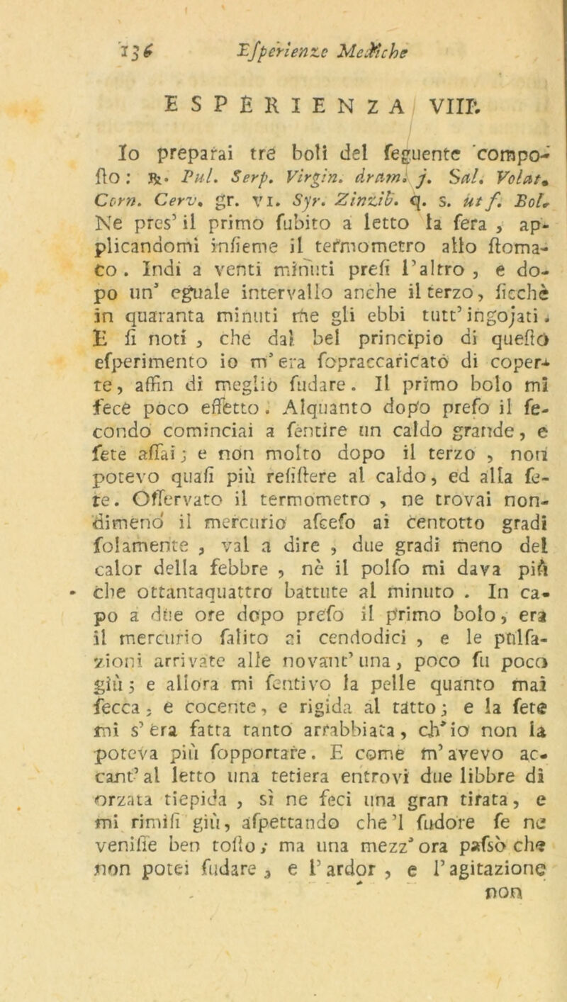 esperienza vili; Io preparai tré boli dei fedente ’compo- fio : Jk- Bui. Serp. Virgin, drami j. Seti. Volar» Corti. Cerv. gr. vi. Sjr. Zinzili. q. S. utf. Boi„ Ne pres’ il primo fubito a letto la fera , ap- plicandomi infìeme il termometro allo {torna- to . Indi a venti minuti prefì l’altro, e do- po un5 eguale intervallo anche il terzo, ficchè in quaranta minuti rhe gli ebbi tutt’ ingojati 4 E fi noti , che da) bel principio di quelle) efperimento io m3 era fopraccariCatò di coper* te, affin di meglio fudare. Il primo bolo mi fece poco effetto . Alquanto dopo prefo il fe- condo cominciai a fèntire un caldo grande, e fete affai ; e non molto dopo il terzo , noti potevo quali più relìrtere al caldo, ed alla fe- re. ©ffervato il termometro , ne trovai non- dimeno il mercurio afeefo ai centotto gradi folamente , vai a dire , due gradi meno del calor della febbre , nè il polfo mi dava più che ottantaquattro battute al minuto . In ca- po a due ore dopo prefo il primo bolo, era il mercurio fatico ai cendodici , e le pnlfa- vioni arrivate alle novant’una, poco fu poco giù ; e allora mi feritivo la pelle quanto mai fecca, e cocente, e rigida al tatto ; e la fete mi s’era fatta tanto arrabbiata, ch'io non la poteva più fopportare. E come m’avevo ac- cant’ al letto una tetiera entrovi due libbre di orzata tiepida , sì ne feci una gran tirata, e mi rimili giù, afpettando che’l fudore fe ne vernile ben torto; ma una mezz'ora pafsò che non potei fudare 3 e l’ardor, e l’agitazione non