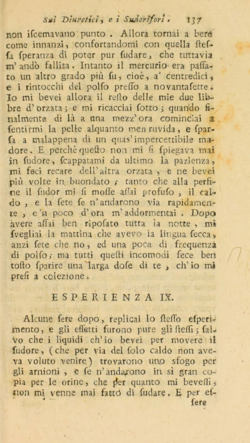 non ibernavano punto . Allora tornai a bere come innanzi 1 confortandomi con quella fìef- fa fperanza di poter pur fudare, che tuttavìa m’andò fallita. Intanto il mercurio era paca- to un altro grado più fu, cioè, a’ centredici, e i rintocchi del polfo predo a novantafetre * Io mi bevei allora il redo delle mie due lib- bre d’ orzata 5 e mi ricacciai fotto } quando fi- nalmente di là a una mezz’ora cominciai a. fentirmi la pelle alquanto men ruvida, e fpar- fa a malappena di un quas’impercettibile ma- dore. E perchè quedo no i mi. d fpiegava mai in fudore, frappatami da ultimo la pazienza, mi foci recare dell’altra orzata , e ne bevei più volte in buondato ; tanto che alla perfi- ne il ftidor mi fi mode adai profufo , il cal- do , e la fete fe n’andarono via rapidamen- te > e ’n poco d’ora m’addormentai . Dopo avere affai ben ripofato tutta la notte , mi fvegliai la mattina che avevo la lingua fecca* anzi fete che no, ed una poca di frequenza di polfo; ma tutti quelli incomodi fece ben todo fparire una larga dofe di te , ch’io mi prefi a colezione» Alcune fere dopo, replicai lo defib elperh mento, e gli effetti furono pure gli dedi ; fai- vo che i liquidi ch’io bevei per movere il fudore, (che per via del folo caldo non ave- va voluto venire) trovarono uno sfogo per gli arnioni , c fe n’andarono in sì gran co- pia per le orine, che pfer quanto mi bevedi, tion mi venne mai fatte} di fudare, E per ef- ESPERIENZA IX. fere