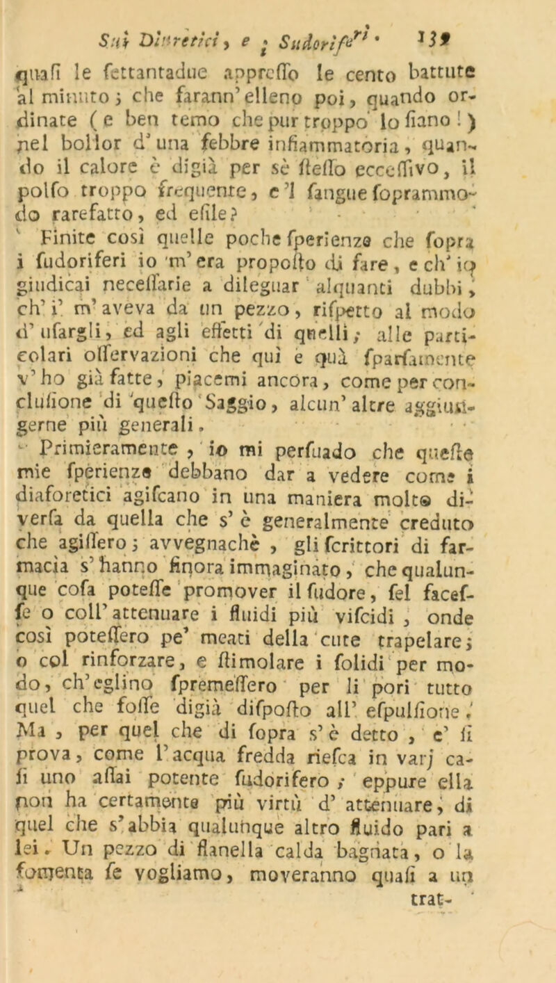 quali le fettantadue appretto le cento battute al minuto j che farann’elleno poi, quando or- dinate ( e ben temo che pur troppo' lo lìano ! ) pel bollor d’una febbre infiammatoria, quan- do il calore è digià per sè detto eccettivo, il polfo troppo frequente, c’i fangiie foprammo- do rarefatto, ed efile? 1 Finite così quelle poche fperienze che fopra i fudoriferi io rn’era propedo di fare, ecidio giudicai necellarie a dileguar alquanti dubbi, eh’ i’ m’ aveva da un pezzo, rifpetto ai modo d’tifargli, ed agli effetti di quelli; alle parti- colari onervazioni che qui e quà fparfamente v’ho già fatte , piacemi ancóra, come per con- elulione di quello Saggio, alcun’ altre, aggiun- gerne più generali. Primieramente , io mi perfuado che quelle mie fperienze debbano dar a vedere come i diaforetici agifeano in una maniera molta dir verfa da quella che s’ è generalmente creduto che agi fiero 5 avvegnaché , gli fcrittori di far- macìa s’hanno finora immaginato , che qualun- que cofa potette promover il (udore, fel facef- fe o coll’attenuare i fluidi più vifeidi , onde così potettero pe* meati della cute trapelare j o col rinforzare, e dimoiare i folidi per mo- do, ch’eglino (prèmettero per li pori tutto quel che fotte digià difpodo all’ efpulfiorie ; Ma , per quel che di fopra s’ è detto , e’ li prova, come l’acqua fredda riefea in varj ca- li uno adai potente fudorifero ; eppure ella fion ha certamente p-iù virtù d’ attenuare, di quel che s’abbia qualunque altro fluido pari a lei - Un pezzo di flanella calda bagnata, o la fomenta fe vogliamo, moveranno quali a un trat- ‘