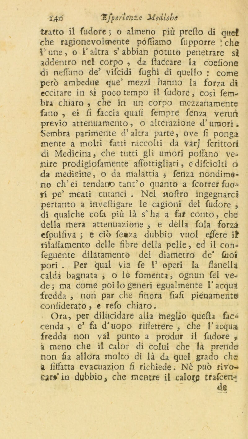 X4-0 'E/pinfinte Medichi tratto il (udore; o almeno più predo di quel che ragionevolmente polliamo fiipporre ‘ che l’ une , o 1’ altra s’ abbian potuto penetrare sì addentro nel corpo , da fiaccare la coefìone di neflimo de’ vifcidi fughi di quello : come però ambedue que’ mezzi hanno la forza di eccitare in sì poco tempo il fudore, così ferri- bra chiaro , che in un corpo mezzanamente fano , ei fi faccia quali tempre fenza verurì previo attenuamento, o alterazione d’ umori. Sembra parimente d’altra parte, ove fi ponga mente a molti fatti raccolti da varj fcrittori di Medicina, che tutti gli umori pollano ve- nire prodigiofamente afiottigliati, e difciolti o da medicine, o da malattia ; fenza nondime- no ch’ei tendano tant’o quanto a fcorrer fuo- ri pe’ meati cutanei . Nei nofiro ingegnarci pertanto a invefligare le cagioni dei fudore 5 di qualche cofa più là s’ ha a far conto, che della mera attenuazione 3 e della foia forza efpulfiva ; e ciò fe»za dubbio vuol effe re iì rilalTamento delle fibre delia pelle, ed il con- feguente dilatamento del diametro de’ fuoi pori . Per qual Via fe 1’ operi la flanella calda bagnata , o le fomenta, ognun fel ve-» de; ma come poi lo generi egualmente l’acqua fredda , non par che finora fiafi pienamente confiderai , e refo chiaro* Ora, per dilucidare alla meglio quella fac*> cenda , e’ fa d’uopo riflettere , che l’acqua fredda non vai punto a produr il fudore , a meno che il calor di colui che la prende non fìa allora molto di là da quel grado che a fiffatta evacuazion fi richiede. Nè può rivo- car»’in dubbio, che mentre il calore trafeerv