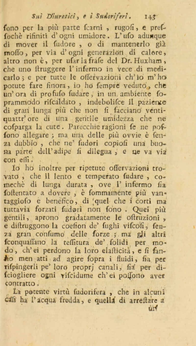 fono per la più parte (carni , rugofi, e pref- fochè rifiniti d’ ogni umidore . L’ ufo adunque di mover il (Udore , o di mantenerlo già mollo, per via d’ogni generazion di calore, altro non è, per ufar la frafe del Dr. Huxham , che uno llruggere l’infermo in vece di medi- carlo j e per tutte le olfervazioni ch’io m’ha potute fare finora, io ho Tempre veduto, che un’ora di profufo fidare, in un. ambiente fo- prammòdo rifcaldato , indebolire il paziente di gran lunga più che non fi facciano venti- quattr’ ore di una gentile umidezza che ne cofparga la cute. Parecchie ragioni fe ne pof- fono allegare ; ma uria delle più ovvie è fen- za dubbio , che ne’ (Udori copiofi una buo- na parte dell’adipe fi dilegua s e oc va via con efil» - Io ho inoltre per ripetute oflervazioni tro- vato , che il lento e temperato fudare , co- mechè di lunga durata , ove i’ infermo fia follentato a dovere , è fommamente più van-* taggiofo e benefico, di [quel che i corti ma tuttavìa forzati fudari non fono . Quei più gentili, aprono gradatamente le oftruzioni , e diftruggono la coefion de’ fughi vifeofi, len- za gran confumo delle forze ; ma gli altri feonquaflano la tefiìtura de’ folidi per mo- do, ch’ei perdono la loro elafiicità, e fi fan- Ao men atti ad agire fopra i fluidi, fia per rifpingerli pe’ loro proprj canali, fia per di- fciogliere ogni vifeidume ch’ei poijpno aver contratto, la potente virtù fudorifera , che in alcuni cali ha l’acqua fredda, e quelli di arreflare a urf