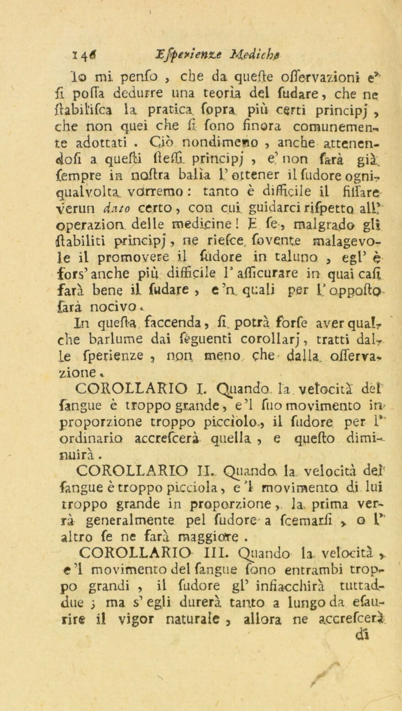 \ 146 Xfpeyienme JMLedtchfl lo mi penfo , che da quelle ofiervazioni e*1 fi. polla dedurre una teoria del fudare, che ne llabil'ifca la pratica. Copra più certi principj , che non quei che fi. fono finora comunemen- te adottati . Ciò nondimeno , anche attenen- doci a quelli fiefil principj , e’ non farà già. fempre in noitra balìa 1’ ottener il fudore ognà» qualvolta, varremo : tanto è difficile il filfare verun dato certo, con cui. guidarci rifpettQ all? operazion delle medicine! fi Ce, malgrado gli llabiliti principj, ne riefce. fove.nte malagevo- le il promovere il {udore in taluno , egP è fors’ anche più difficile la aflìcurare in quai cafi farà bene il fudare , e ’a quali per l’oppafto farà nocivo.. In quella faccenda, fi. potrà forfè averquaL che barlume dai fèguenti corollarj, tratti dalr le fpetienze , non meno che dalla, ofierva* zione % COROLLARIO I. Quando la velocità del {angue è troppo grande, e’1 filo movimento ira proporzione troppo picciolo,, il fudore per 1*' ordinario accrescerà quella , e quello dimi- nuirà . COROLLARIO IL Quando. la velocità del fangue è troppo picciola, ed movimento di lui troppo grande in proporzione, la, prima ver- rà generalmente pel fudore a fcemarfi y o V altro fe ne farà maggiore . COROLLARIO III. Quando la velocità * e’1 movimento del fangue fono entrambi trop- po grandi , il fudore gl’ infiacchirà tuttad- due ■> ma s’ egli durerà tanto a lungo da efau- rire il vigor naturale , allora ne axcrefcerà