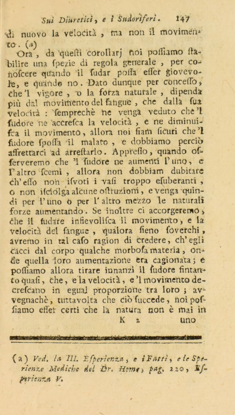 eh nuovo la velocità , ma non il movimeli* co* 0*) Ora , da quelli corolhrj noi polliamo ita- bilire una fpezie di regola generale , per co- nofeere quando il fudar polla elTer giovevo- le, e quando no. Dato dunque per concedo, Che 1 vigore , o la forza naturale , dipenda piu dal movimento del fahgue , che dalla ^ fui Velocità : femprechè ne venga veduto che ’l Sudore ne accrefca la velocità , e ne diminui- sca il movimento, allora noi fìam ficuri che’l Sudore fpoffa 'il malato , e dobbiamo perciò affrettarci ad arredarlo. App'redo, quando of- ferveremo che ’l fudore ne aumenti V uno, e l’altro fCemi , allora non dobbìam dubitare eh’elio non ifvoti i vali troppo efuberanti , o non ifdòlga alcune odruzioni, evenga quin- di per r uno 0 per l' altro mezio le naturali forze aumentando . Se inoltre ci accorgeremo > Che il fudare infievolifca il movimento, e la velocità del fangue , qualora deno foverchi, avremo in tal cafo ragion di credere, ch’egli cacci dal corpo qualche morbofa materia , On* de quella loro aumentazione era cagionata ; t polliamo allora tirare innanzi il fudore fintan-» to quali, che, e la velocità, e’l movimento de- crefcano in eguai proporzione tra loro j av- vegnaché, tuttavolta che dò Succede, ftoìpof* damo effet certi che la natura non è mai in K x uno ripwtf 11 ir wmv fa) Ved. Ia IH. JLfpertent.il, e i D Atti, e le Spe- rietine Mediche del Ór. Home* p*g> 2zo, £/-