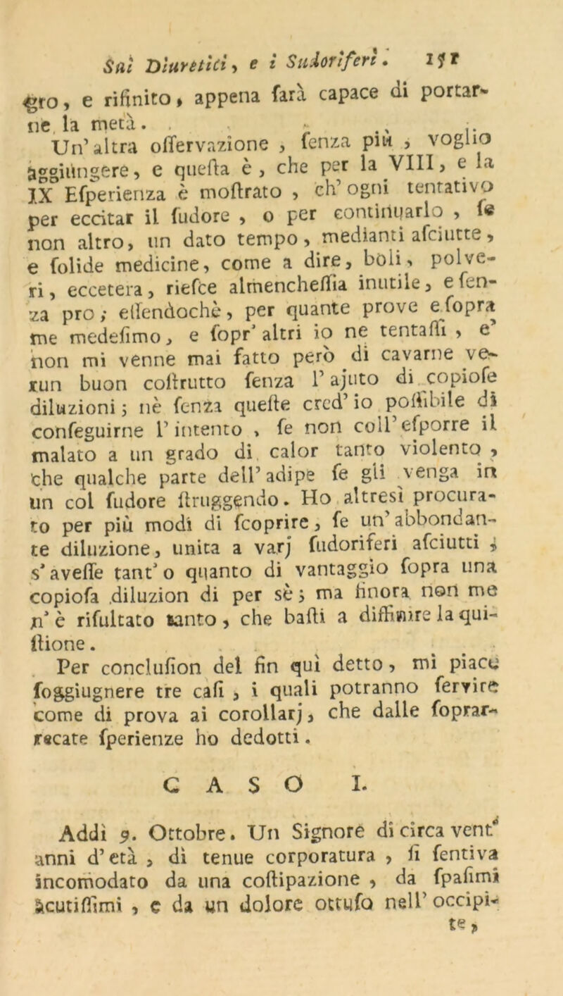 ^roj e rifinito» appena farà capace ai portar- ne la metà. ; j. Un’altra ofifervazìone , lenza piw , voglio aggiungere, e quella è, che per la Vili, e la IX Hfperienza è moftrato , ch’ogni tentativo per eccitar il {udore , o per continuarlo , le non altro, un dato tempo, mediami afeiutte, e folide medicine, come a dire, boli» polve- ri , eccetera, riefee almenchefifia inutile, e len- za prò ; efiendochè, per quante prove e fopra me medefimo, e fopr’ altri io ne tentafh , e non mi venne mai fatto però di cavarne ves run buon coilrutto fenza 1’ ajuto di copiofe diluzioni i nè fenza quelle crcd’ io poliìbile dì confeguirne 1’ intento » fe non coll efporre il malato a un grado di calor tanto violento , che qualche parte dell’ adipe fe gli venga in un col fu do re lìruggendo. Ho altresì procura- to per più modi di feoprire, fe un’abbondan- te diluzione, unita a varj fudoriferi afeiutti i s’avelie tant’o quanto di vantaggio fopra una copiofa .diluzion di per sèi ma finora non me nè rifultato santo, che badi a diffimre la qui- llione. Per conclufion dei fin qui detto, mi piace foggiugnere tre cali , i quali potranno fervire come di prova ai corollarj, che dalle foprar- recate fperienze ho dedotti. GASO I. Addì 9. Ottobre. Un Signore di circa vent anni d’età , dì tenue corporatura , fi fentiva incomodato da una coftipazione , da fpafimi àcutilfimi , e da un dolore ottufo nell’ occipi-