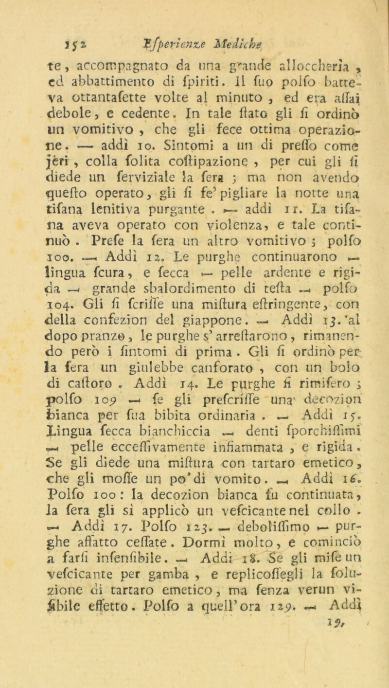 te, accompagnato da una grande alloccherìa , ed abbattimento di (piriti. Il fuo poifo batte- va ottantafette volte al minuto , ed era aliai debole, e cedente. In tale flato gli fi ordinò un vomitivo , che gli fece ottima operazio- ne. — addì io. Sintomi a un di predo come jèri , colla folita coftipazione , per cui gli lì diede un ferviziale la fera ; ma non avendo quello operato, gii lì fé’pigliare la notte una tifana lenitiva purgante . »— addì i r. La ti La- na aveva operato con violenza, e tale conti- nuò . Prefe la fera un altro vomitivo ; polfo ioo. — Addì iz. Le purghe continuarono lingua feura, e fecca — pelle ardente e rigi- da —. grande sbalordimento di teda —< polfo 104. Gli fi fenile una miftura ellringente, con della confezion del giappone. — Addì 13. 'al dopopranzo, le purghe s’arredarono, rimanen- do però i fintomi di prima . Gli lì ordinò per la fera un giulebbe canforato , con un bolo di caftoro . Addì 14. Le purghe h rimifero s polfo 109 —< fé gli prefcrille una' decoziori bianca per fua bibita ordinaria . — Addì 1$. Lingua fecca bianchiccia — denti fporchiftìmi pelle ecceftìvamente infiammata , e rigida . Se gli diede una miftura con tartaro emetico, che gli mofte un po’di vomito. _ Addi iè. Polfo 100: la decozion bianca fu continuata, la fera gli sì applicò un vefcicante nel collo . —. Addì 17. Polfo 123. — deboliflìmo •— pur- ghe affatto ceffate. Dormì molto, e cominciò a farli infenfibile. — Addì 18. Se gli mife un vefcicante per gamba , e replicofiegli la folli- none di tartaro emetico, ma lenza verun vi- abile effetto. Polfo a quell’ora 129. — Add} 15»/