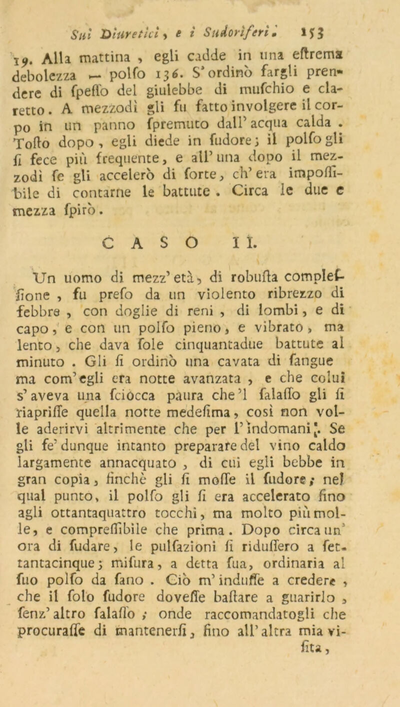 \9. Alla mattina , egli cadde in una eftrema debolezza — polfo 136. S’ordinò fargli pren- dere di fpeft'o del giulebbe di mufehio e cla- retto . A mezzodì gli fu fatto involgere il cor- po in un panno (premuto dall’acqua calda . Torto dopo, egli diede in fudorej il polfo gli fi fece più frequente, e all’ una dopo il mez- zodì fe gli accelerò di forte, ch’era importi- tuie di contarne le battute . Circa le due e mezza fpirò. CASO lì. Un uomo di mezz’ età, di robufta complet- fìone , fu prefo da un violento ribrezzo di febbre , con doglie di reni , di lombi, e di capo, e con un polfo pieno, e vibrato, ma lento, che dava fole cinquantadue battute al minuto . Gli fi ordinò una cavata di fangue ma com’egli era notte avanzata , e che colui s’aveva una fciócca paura che ’l falafio gli fi riaprifie quella notte medefima, così non vol- le aderirvi altrimente che per l’indomani [. Se gli fe’dunque intanto preparare del vino caldo largamente annacquato , di cui egli bebbe in gran copia, finché gii fi morte il fudore; nel qual punto, il polfo gli fi era accelerato fino agli ottantaquattro tocchi, ma molto più mol- le, e comprertibìle che prima. Dopo circa un’ ora di fudare, le pulfazioni fi ridufiero a fet- tantacinque; mifura, a detta fua, ordinaria al fuo polfo da fano . Ciò m’indulfe a credere , che il foto fudore dovefle ballare a guarirlo , fenz’ altro falafio ; onde raccomandatogli che procurale di mantenerli, fino all’altra mia vi- fiu,