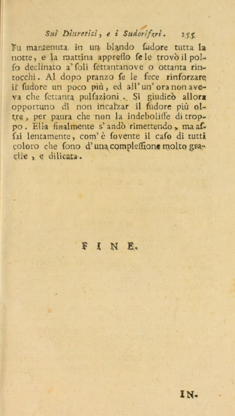 Sui Diuretici , e i Sudorìferi. i j' j; £ti mantenuta in un- blando fudore tutta la notte, e la mattina appretto Tele trovò il pol- lo declinato a’foli fettantanove o ottanta rin- tocchi . Al dopo pranzo fe le fece rinforzare ii’ fudore un poco più, ed alT un* ora non ave- va che fcttanta pulfazioni .. Si giudicò allora opportuno di non incalvar il fudore più ol- tre, per paura che non la indebolire di trop- po. Ella finalmente s’andò rimettendo > ma af- fai lentamente, com’ è fovente il cafo di tutti coloro che fono d’una compleflione molto gra- cile , e delicata. FINE* IN