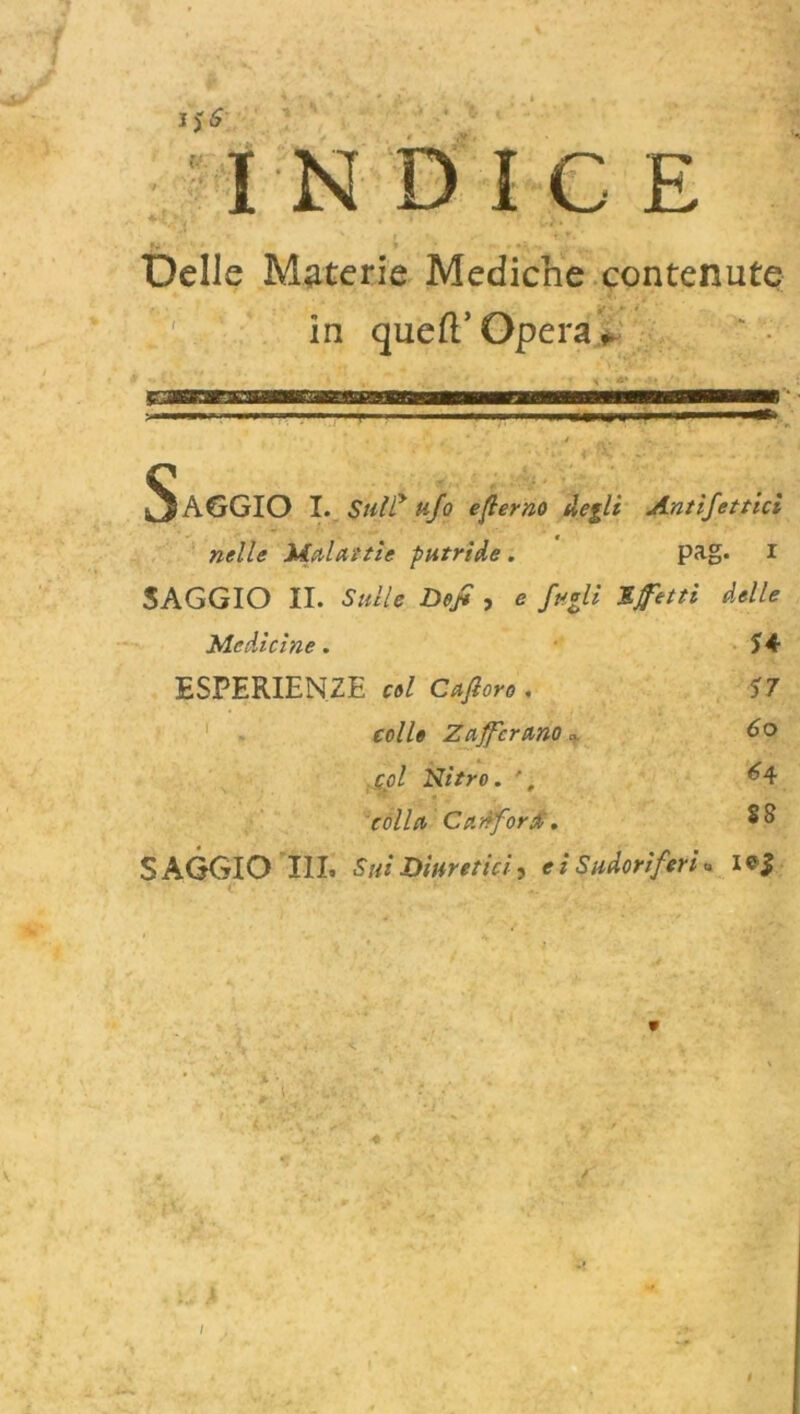 ì NDICE Delle Materie Mediche contenute in quefì.’ Opera * SAGGIO I. $ully ufo eterno degli Antìfottici nelle Malattìe putride. pag. 1 SAGGIO II. Sulle Defo , e fogli Sfotti delle nelle Malattie putride. pag. 1 SAGGIO II. Sulle Defo , e fogli Sfotti delle Medicine. 54 ESPERIENZE col Cafioro . 57 colle Zafferano » So col Nitro. ', ^4 colla Canfora . SAGGIO III. Sui Diuretici 3 e i Sudoriferi « i*| /