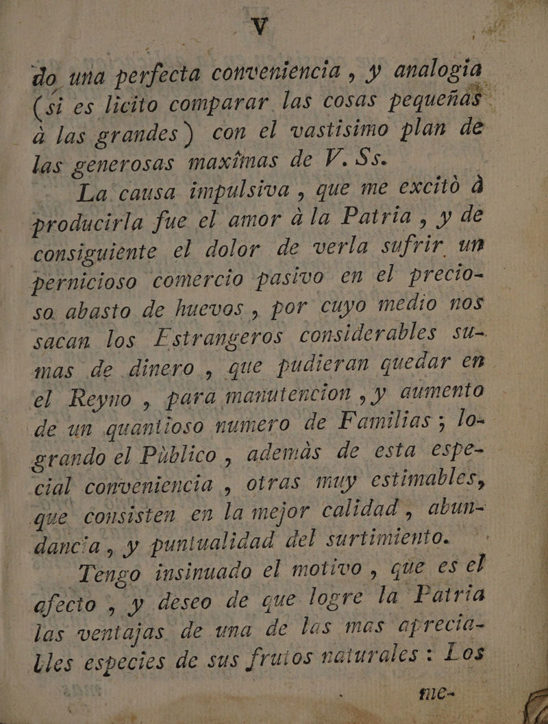 do una perfecta conveniencia , y analogía (si es licito comparar. las cosas pequeñas dá las grandes ) con el vastisimo plan de las generosas maximas de Y. Ss. | - La causa impulsiva , que me excito d producirla fue el amor ala Patria , y de consiguiente el dolor de verla sufrir. un pernicioso comercio pasivo en el precio- so. abasto de huevos , por cuyo medio nos sacan los Estrangeros considerables su- mas de dinero , que pudieran queaar en el Reyno , para manutención , y aumento de un quantioso numero de Familias ; lo= grando el Público , además de esta espe= - cial conveniencia , otras muy estimables, | que consisten en la mejor calidad, abun= dancia, y puntualidad del surtimiento. Tengo insinuado el motivo , que es el afecto, y deseo de que logre la Patria las ventajas. de una de las mas aprecia= Lles especies de sus frutos naturales : Los rep me. . 2 S ; y DO a E ma : PP ha o dl e O