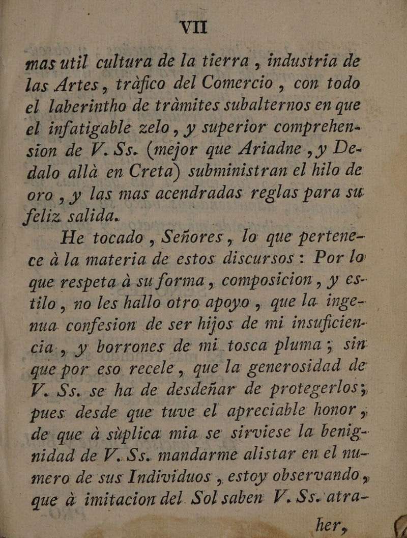 mas util cultura de la tierra, industria de las Artes, tráfico del Compro , con todo el laberintho de tramites subalternos en que el infatigable zelo , y superior comprehen= sion de V. Ss. (mejor que Ariadne , y De- dalo alla en Creta) subministran el hilo de oro , y las mas acendradas reglas para su feliz salida. | He tocado , Señores, lo que pertene- ce a la materia dE estos cdi Por lo tilo, no les hallo otro apoyo , que la inge- .nua confesion de ser hijos de mi insuficien- cia, y borrones de mi.tosca pluma ; sim que por eso recele, que la generosidad de V. Ss. se ha de desdeñar de protegerlos y, pues desde que tuve el apreciable honor 5 de que ú súplica: mia. se sirviese la benig- nidad de V..Ss. mandarme alistar en el nu- mero de sus Individuos , estoy observando » que a imitacion data Sol saben V. Ss. atra- 0d o A : her,