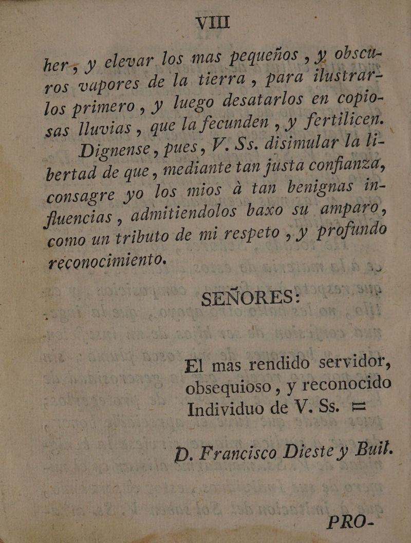 hers y elevar, los mas pequeños , y obscte ros vapores de la tierra , para ilustrar- los primero , Jy luego desatarlos en copio- sas lHuvias , que la fecunden , y fertilicen. - Dignense , pues, V. Ss. disimular la li- : bertad de que , mediante tan justa confianza, consagre yo los mios a tan benignas 1n- fuencias , admitiendolos baxo su amparo, como un tributo de mi respeto , y profundo reconocimiento. SEÑORES? 00M El mas rendido servidor, obsequioso , Y reconocido Individuo de V. Ss. E e D. Francisco Dieste y Buil. _PRO-