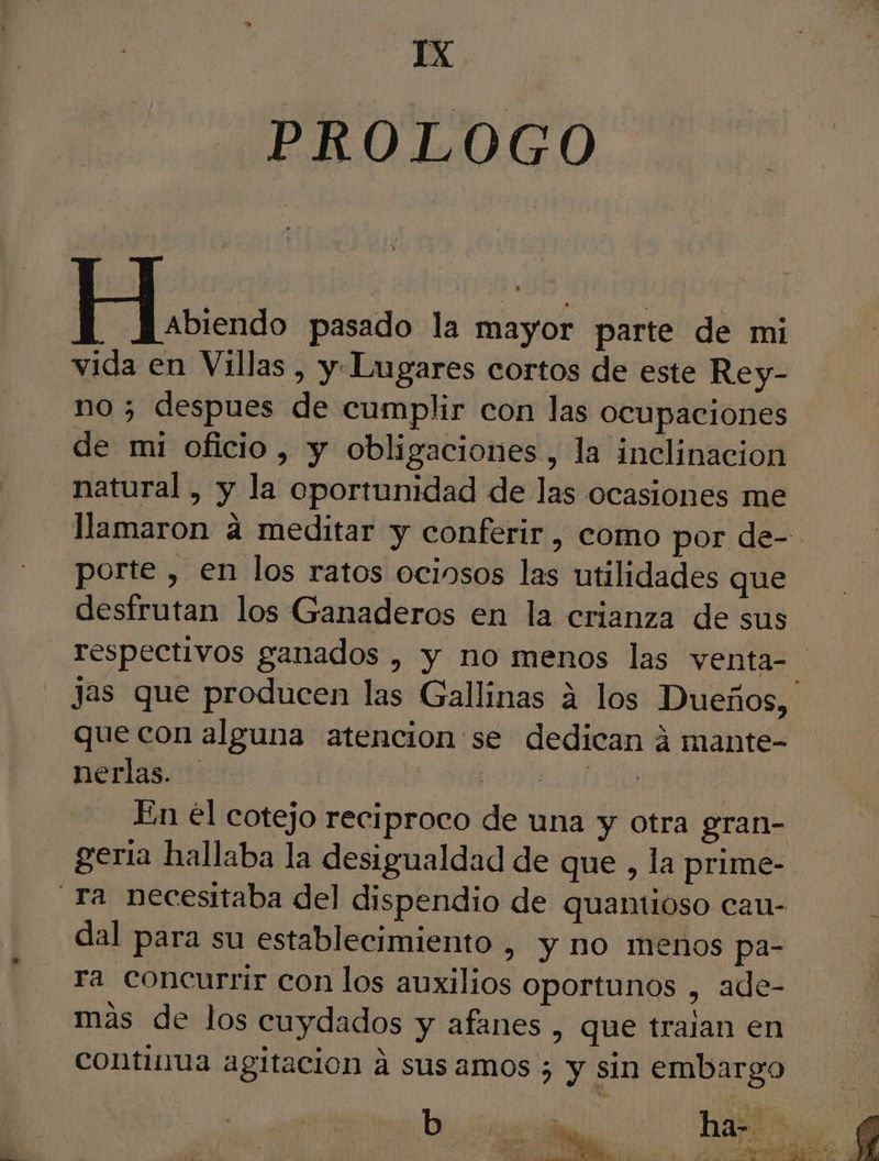 YX PROLOGO er pasado la mayor parte de mi vida en Villas, y Lugares cortos de este Rey- no ; despues de cumplir con las ocupaciones de mi oficio, y obligaciones, la inclinacion natural, y la oportunidad de las ocasiones me llamaron a meditar y conferir, como por de-- porte , en los ratos ociosos las utilidades que desfrutan los Ganaderos en la crianza de sus respectivos ganados , y no menos las venta- jas que producen las Gallinas a los Dueños, que con alguna atencion se dedican á mante- nerlas. AE TO | - Enel cotejo reciproco de una y otra gran- geria hallaba la desigualdad de que , la prime- Ta necesitaba del dispendio de quamioso cau- dal para su establecimiento , y no menos pa- ra concurrir con los auxilios oportunos , ade- mas de los cuydados y afanes , que tralan en continua agitación á sus amos ; y sin embargo ria DO Po AR ts eE : AE pel y e te as. * dl , ER AR PAT AA