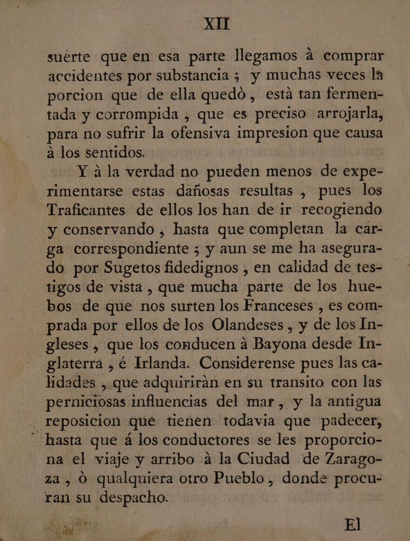 suérte que en esa parte llegamos á comprar accidentes por substancia ¿ y muchas veces la porcion que de ella quedo, esta tan fermen- tada y corrompida , que es preciso arrojarla, para no sufrir la ofensiva impresion que causa a los sentidos. Y á la verdad no pueden menos de expe- rimentarse estas dañosas resultas , pues los Traficantes de ellos los han de ir recogiendo y conservando , hasta que completan la car- ga correspondiente ; y aun se me ha asegura- do por Sugetos fidedignos , en calidad de tes- tigos de vista , que mucha parte de los hue- bos de que nos surten los Franceses , es com- prada por ellos de los Olandeses , y de los In- gleses , que los conducen a Bayona desde In- -glaterra , é Irlanda. Considerense pues las ca- lidades ,. que adquirirán en su transito con las perniciosas influencias del mar, y la antigua . reposicion que tienen todavia que padecer, hasta que á los conductores se les proporcio- na el viaje y arribo á la Ciudad de Zarago= za , O qualquiera otro Pueblo, donde procu- ran su despacho. | : di Edd Pu e PA El la 32 e E pl z : 6