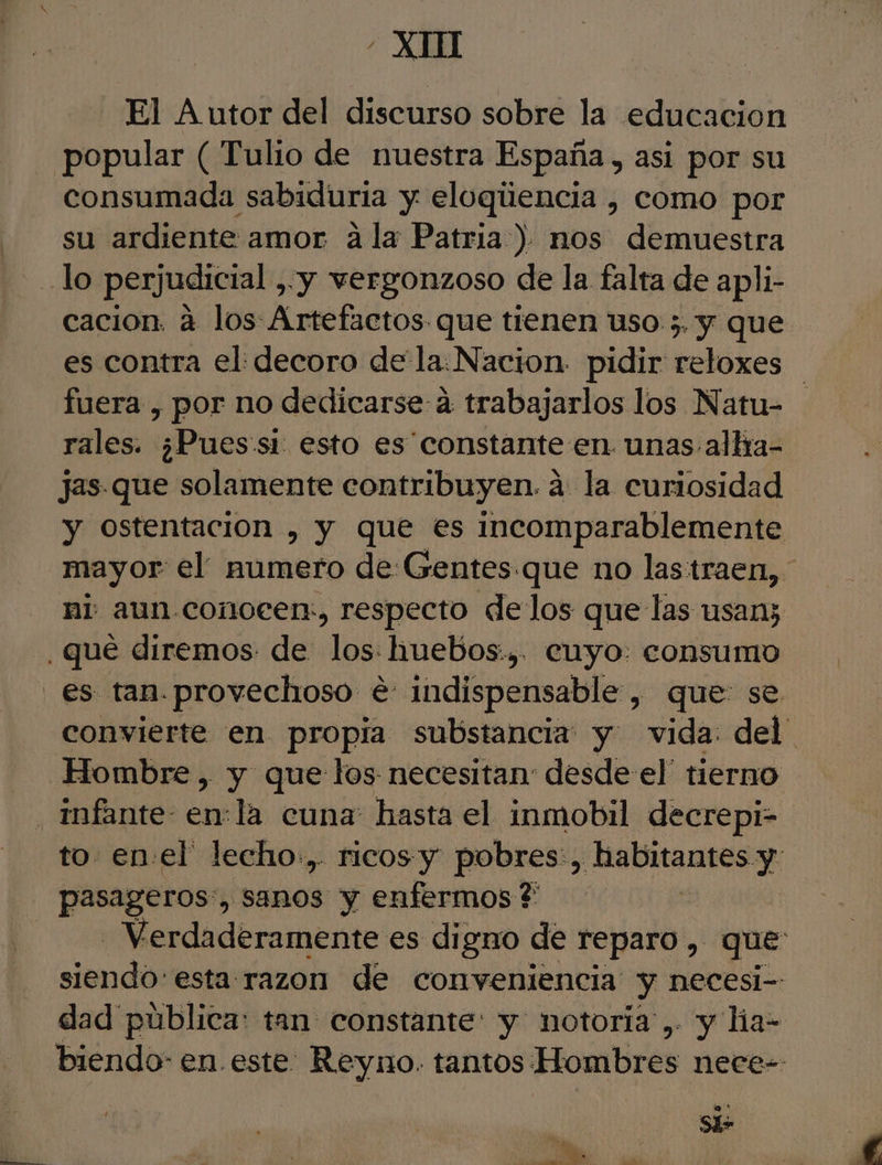- XI] - El Autor del discurso sobre la educacion consumada sabiduria y eloqiiencia , como por su ardiente amor ala Patria ) nos demuestra cacion. a los: Artefactos que tienen uso 5. y que es contra el: decoro de la: Nacion. pidir reloxes fuera , por no dedicarse a trabajarlos los Natu- rales. ¿Pues:si esto es constante en unas alla- jas.que solamente contribuyen. a: la curiosidad y ostentacion , y que es incomparablemente mayor el numero de Gentes que no las traen, ni aun conocer, respecto delos que las usan; es tan. provechoso é: indispensable, que se Hombre , y que los necesitan desde el' tierno infante- enla cuna hasta el inmobil decrepi- to. en el' lecho.,. ricos-y pobres:, Ae niES y pasageros:, sanos y enfermos ? | Verdaderamente es digno de reparo , que: siendo: esta razon de conveniencia y necesi-- dad pública: tan constante: y notoria',. y lia= biendo- en este Reyno. tantos Hombres nece-- e * A,