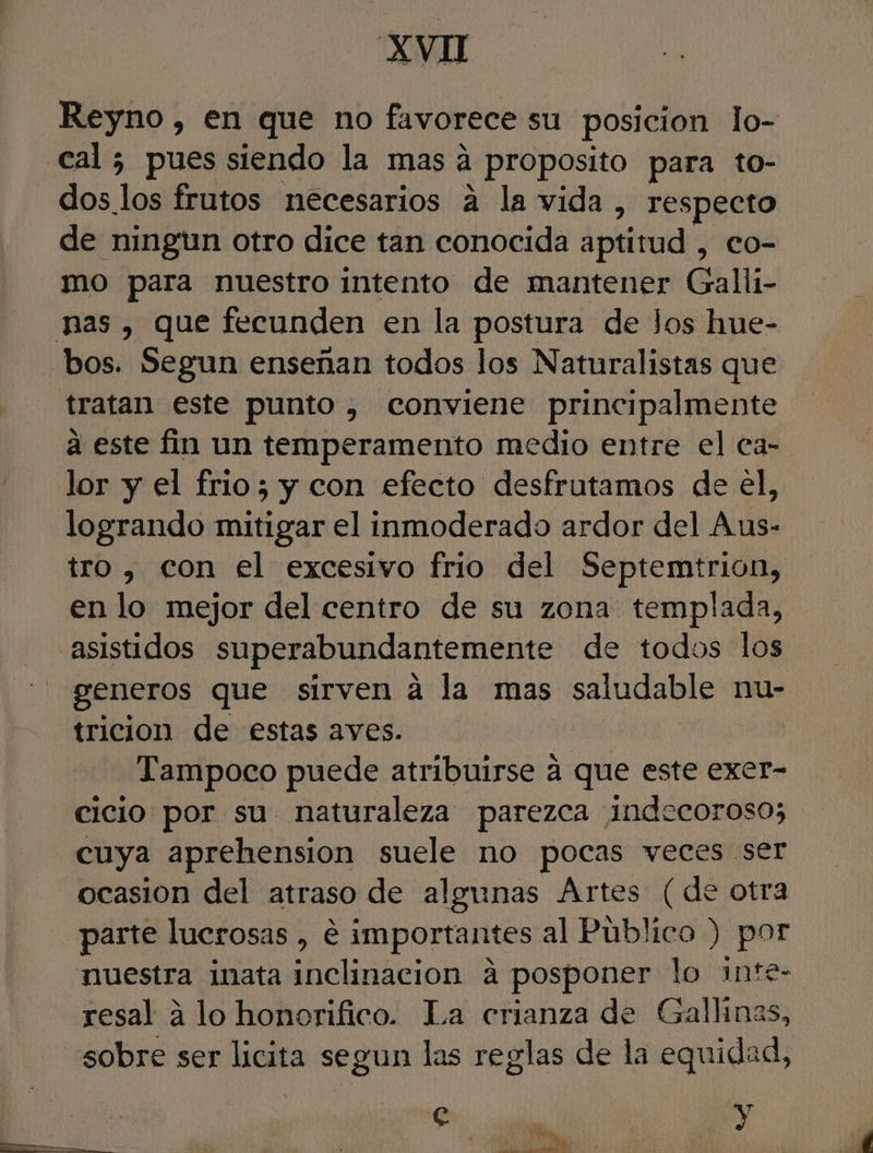 Reyno, en que no favorece su posicion lo- cal ; pues siendo la mas a proposito para to- dos los frutos necesarios a la vida , respecto de ningun otro dice tan conocida aptitud , eo- mo para nuestro intento de mantener Galli- nas, que fecunden en la postura de Jos hue- bos. Segun enseñan todos los Naturalistas que tratan este punto , conviene principalmente a este fin un temperamento medio entre el ea- lor y el frio; y con efecto desfrutamos de el, logrando mitigar el inmoderado ardor del Aus- tro, con el excesivo frio del Septemtrion, en lo mejor del centro de su zona templada, asistidos superabundantemente de todos los generos que sirven á la mas saludable nu- tricion de estas aves. | Tampoco puede atribuirse a que este exer- cicio por su naturaleza parezca indecoroso; cuya aprehension suele no pocas veces ser ocasion del atraso de algunas Artes (de otra parte luerosas , € importantes al Público ) por nuestra imata inclinacion a posponer lo inte- resal a lo honorifico. La crianza de Gallinas, sobre ser licita segun las reglas de la equidad, e ' | &gt; alas e 3
