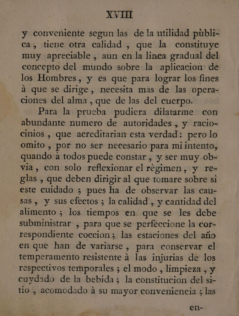 XVII y conveniente segun las de la utilidad publi- ca, tiene Otra calidad , que la constituye muy apreciable, aun en la linea gradual del concepto del mundo sobre la aplicacion: de los Hombres, y es que para lograr los fines 4 que se dirige, necesita mas de las opera- ciones del alma , que de las del cuerpo. Para la leriehia pudiera dilatarme: con abundante numero de autoridades , y racio- cinios , que acreditarian esta verdad': pero lo Omito , por no ser necesario para mi intento, quando a todos puede constar , y ser muy.ob- via, con solo reflexionar el régimen, y re- glas , que deben dirigir al que tomare sobre si este cuidado 5; pues ha de observar las cau- sas , y sus efectos 5 la calidad”, y cantidad del alimento ; los. tiempos en. que se les debe subministrar: , para que se perfeccione la cor- respondiente coecion;. las estaciones del año en que han de variarse , Para conservar el temperamento resistente a las injurias de los respectivos temporales ; el modo , limpieza &gt; y cuydado de la bebida; la constitucion del si- ho , acomodado a su mayor conveniencia ; las en--