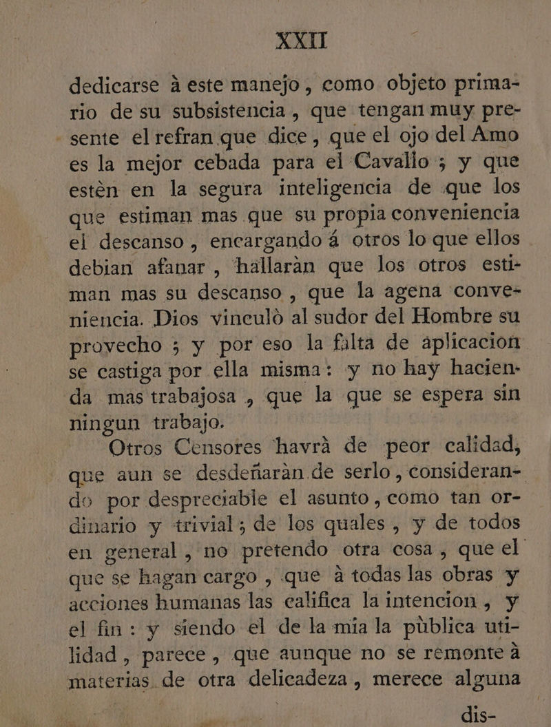 dedicarse á este manejo , como objeto prima- rio de su subsistencia, que tengan muy pre- - sente el refran que dice, que el ojo del Amo es la mejor cebada para el Cavallo ; y que estén en la segura inteligencia de «que los que estiman mas que su propia conveniencia el descanso , encargando á otros lo que ellos debian afanar , hallaran que los otros esti- man mas su descanso , que la agena conve- niencia. Dios vineuló al sudor del Hombre su provecho 5 y por eso la falta de aplicacion se castiga por ella misma: «y no hay hacien- da mas trabajosa , que la que se espera sin ningun trabajo. Otros Censores 'havrá de peor calidad, que aun se desdeñaran de serlo, consideran= do por despreciable el asunto, como tan or- dinario y trivial; de los quales , y de todos en general, no pretendo otra cosa , que el que se hagan cargo , que a todas las obras y acciones humanas las califica la intencion , y el fin: y siendo el de la mía la pública uti- lidad , parece, que aunque no se remonte a materias. de otra delicadeza , merece alguna dis- wr