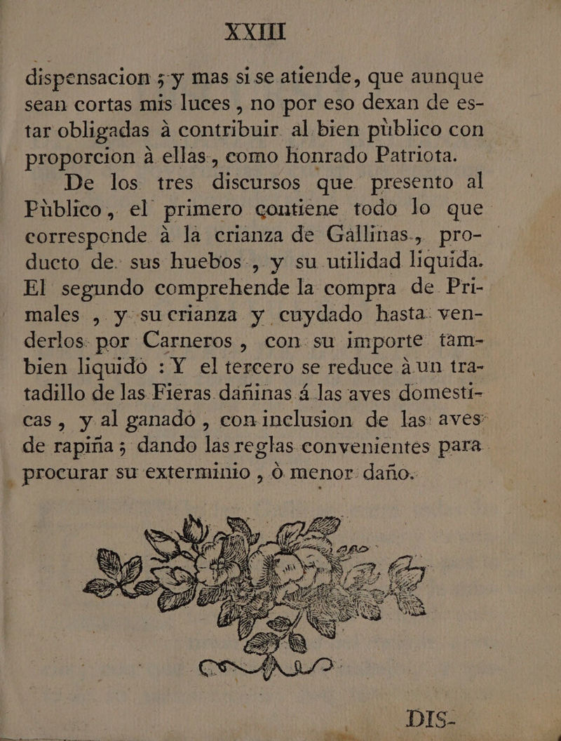 XXI dispensacion 5 y mas si se atiende, que aunque sean cortas mis luces , no por eso dexan de es- tar obligadas á contribuir al bien público con proporcion a ellas, como honrado Patriota. De los tres discursos que presento al Público , el primero contiene todo lo que corresponde a la crianza de Gallinas., pro- ducto de. sus huebos-, y su utilidad liquida. El segundo comprehende la compra de. Pri- males , y. sucrianza y cuydado hasta. ven- derlos: por Carneros , con su Importe: tam- bien liquido : Y el tercero se reduce a Un tra- tadillo de las Fieras dañinas á las aves domestt- cas, y. al ganadó , con inclusion de las: aves” - de rapiña; dando las reglas convenientes para. procurar su exterminio , O menor daño. DIS-