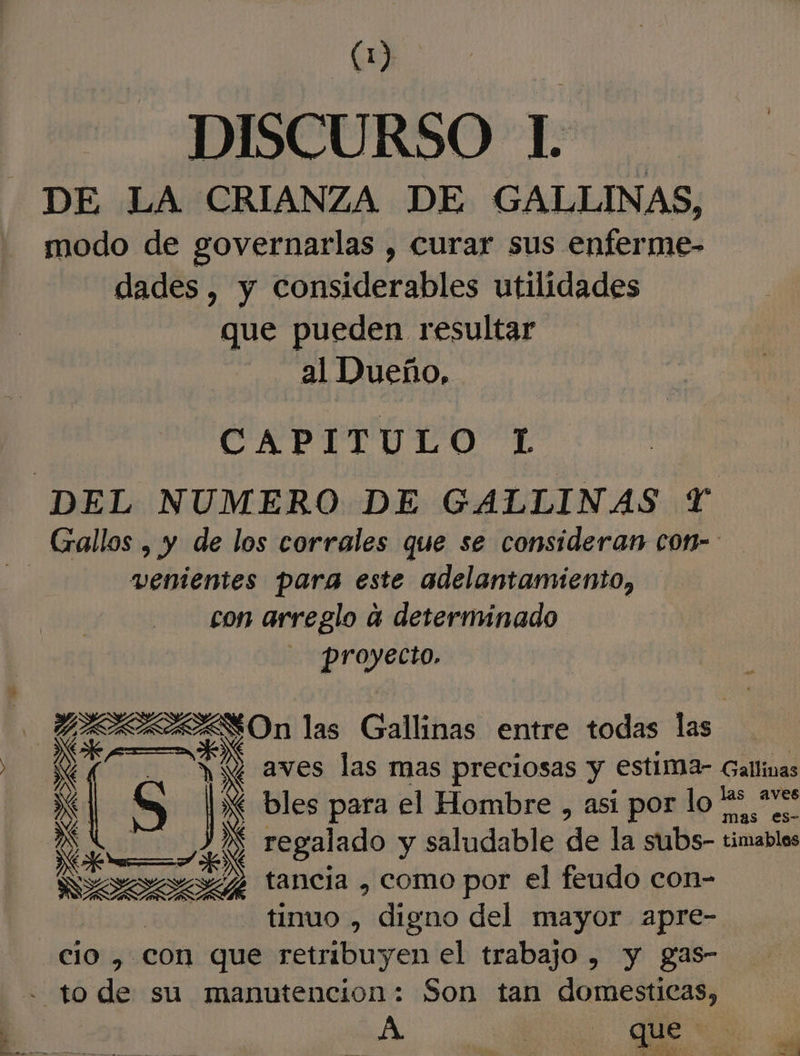 DISCURSO IL DE LA CRIANZA DE GALLINAS, modo de governarlas , curar sus enferme- dades, y considerables utilidades que pueden resultar al Dueño, CAPITULO 1 DEL NUMERO DE GALLINAS Y venientes para este adelantamiento, con arreglo 4 determinado proyecto. Lo ai ARAESOn las Gallinas entre todas has EEN ÚS Jl bles para el Hombre , asi por lo ES LAR tancia , como por el feudo con- tinuo , digno del mayor apre- cio , con que retribuyen el trabajo , y gas- - to de su manutencion: Son tan domesticas,