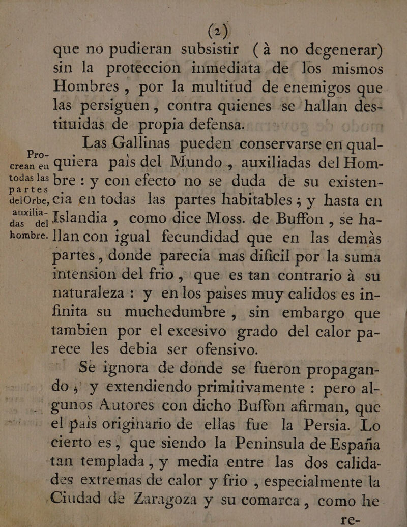 il que no pudieran subsistir (a no degenerar) sin la proteccion inmediata, de los mismos Hombres , por la multitud de enemigos que las persiguen , contra quienes “se hallan des- tituidas de propia defensa. | ra Las Gallinas pueden conservarse en al: o quiera pais del Mundo .,. auxiliadas del Hom- todas las bre : y con efecto no se duda de su existen- partes delOrbe, Cia €n todas las partes habitables ; y hasta en asi Islandia , como dice Moss. de Buffon , se ha- hombre. lan con igual fecundidad que en las demas partes, donde parecia mas dificil por la suma intensión del frio , que es tan contrario a su naturaleza : y enlos paises muy calidos es in- finita sa muchedumbre, sin embargo que tambien por el excesivo grado del calor pa- rece les debia ser ofensivo. - Se ignora de donde se fueron propagan- do ;' y extendiendo primitivamente : pero al- y gunos Autores con dicho Buffon afirman, que el pais originario de ellas fue la Pera: Lo cierto es, que siendo la Peninsula de España tan templada , y media entre las dos calida- des extremas de calor y frio , especialmente la «Ciudad de Zaragoza y su comarca, como he. re-