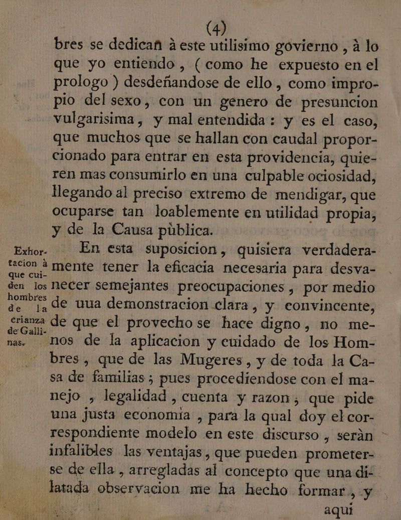 bres se dedicañ á este utilisimo govierno , á lo que yo entiendo , (como he expuesto en el prologo ) desdeñandose de ello , como impro- pio del sexo, con un genero de presuncion vulgarisima , y mal entendida : y es el caso, que muchos que se hallan con caudal propor- cionado para entrar en esta providencia, quie- - ren mas consumurlo en una culpable ociosidad, llegando al preciso extremo de mendigar, que ocuparse tan loablemente en utilidad propia, y de la Causa pública. | | Exhor. En esta suposicion, quisiera verdadera- ao mente tener la eficacia necesaria para desva- den los ECET semejantes preocupaciones , por medio A de uua demonstracion clara, y convincente, ¿ma de que el provecho se hace digno , nO me- nas MOS de la aplicacion y cuidado de los Hom- bres, que de las Mugeres, y de toda la Ca- sa de familias ; pues procediendose con el ma- nejo , legalidad, cuenta y razon, que pide una justa economía , para la qual doy el cor- respondiente modelo en este discurso , serán - infalibles las ventajas , que pueden prometer- | se de ella, arregladas al concepto que una dis. - latada observacion me ha hecho formar, y $ IO LIGUE aqui RESET MS Ada rada Pra me cid en ; 0) ls Li