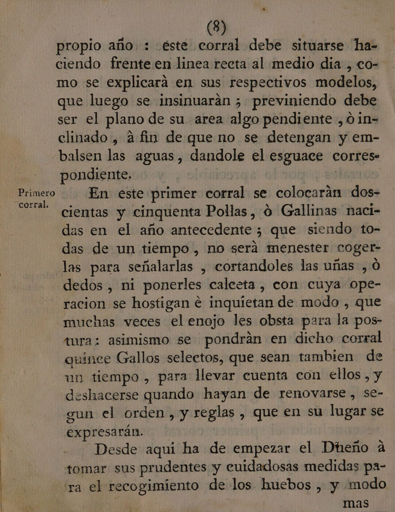 propio año : éste corral debe situarse ha- ciendo frente en linea recta al medio dia , co- mo se explicara en sus respectivos modelos, que luego se insinuaran ; previniendo debe ser el plano de su. area algo pendiente ,01n= clinado, afin de que no se detengan y em- balsen las aguas, dandole el esguace corres. pondiente, | corral. . cientas y cinquenta Pollas, 0 Gallinas naci- das en el año antecedente ; que siendo to- das de un tiempo , no será menester coger- las para señalarlas , cortandoles las uñas , 0 dedos , ni ponerles caleeta , con cuya ope- racion se hostigan € inquíetan de modo , que “muchas veces el enojo les obsta para la pos- tura: asimismo se pondrán en dicho corral quinee Gallos selectos, que sean tambien de un tiempo, para llevar cuenta con ellos , y deshacerse quando hayan de renovarse , se- gun el orden, y reglas, que en su lugar se expresarán. Desde aqui ha de empezar el Dheño A tomar sus prudentes y euidadosas medidas pa- “ra el recogimiento de los. huebos , y modo mas