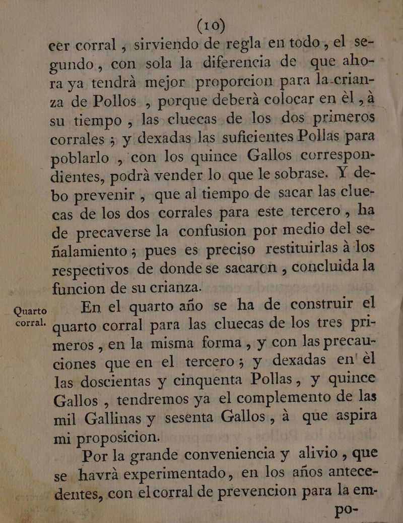 (1) eer corral , sirviendo de regla en todo, el se- gundo , con sola la diferencia de que aho- * ra ya tendrá mejor proporcion para la-crian- za de Pollos , porque deberá colocar en el ,a su tiempo , las cluecas de los dos primeros corrales > y dexadas las suficientes Pollas para dientes, podrá vender lo que le sobrase. Y de- bo prevenir , que al tiempo de sacar las clue- cas de los dos corrales para este tercero , ha de precaverse la confusion por medio del se- ñalamiento ¿ pues es preciso restituirlas a los respectivos de donde se sacaron , concluida la funcion de su crianza. En el quarto año se ha de construir el quarto corral para las cluecas de los tres pri- meros , en la misma forma, y con las precau- ciones que en el tercero; y dexadas en' el las doscientas y cinquenta Pollas, y quince Gallos , tendremos ya el complemento de las mil Gallinas y sesenta Gallos , á que aspira mi proposicion. Por la grande conveniencia y alivio , que se havrá experimentado, en los años antece- po-