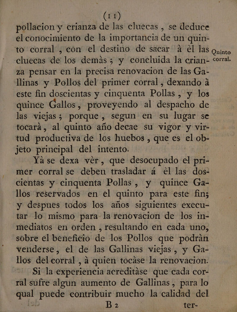 (0) pollacion y crianza de las cluecas , se deduce el conocimiento de la importancia de un quin- to corral , cón el destino de sacar 4 el las cluecas de los demás 5 y concluida la crian- za pensar en la precisa renovacion de las Ga- llinas y Pollos del primer corral, dexando á este fin doscientas y cinguenta Pollas , y los quince Gallos, proveyendo al despacho de las viejas; porque, segun en su lugar se tocara, al quinto año decae su vigor y vir- tud productiva de los huebos , que es el ob- jeto principal del intento. Ya se dexa ver, que desocupado el pri- mer corral se deben trasladar a el las dos- cientas y cinquenta Pollas, y quince Ga- llos reservados en el quinto para este fin; y despues todos los años siguientes execu- tar lo mismo para la renovacion de los in- mediatos en orden , resultando en cada uno, sobre el beneficio de los Pollos que podran venderse, el de las Gallinas viejas, y Ga- llos del eorral, a quien tocáse la renovacion. 2 Si la experiencia acreditáse que cada cor- ral sufre algun aumento de Gallinas, para lo pa po contribuir mucho la calidad del | B 2 | _ter- Oninto