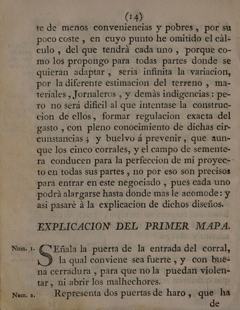 te de menos conveniencias y pobres, por su poco coste , en cuyo punto he omitido el cal- culo , del que tendra cada uno , “porque co- mo los propongo para todas partes donde se quieran adaptar, seria infinita la variacion, por la diferente estimación del terreno , ma- teriales , Jornaleros , y demas indigencias : pe- ro no será dificil al que intentase la construe- cion de ellos, formar regulacion exacta del gasto , con pleno conocimiento de dichas cir- cunstancias ) y buelvo 4 prevenir, que aun- que los cinco corrales, y el campo de semente- ra conducen para la perfeccion de mi proyec=-- to en todas sus partes , nO por eso són precisos para entrar en este negociado , pues cada uno podrá alargarse hasta donde mas le acomode: y asi pasare á la explicacion de dichos diseños. EXPLICACION DEL PRIMER MAPA. - ('Eñala la puerta de la entrada del corral, Y la qual conviene sea fuerte , y con bue- na cerradura , para que no la puedan violen- tar, ni abrir los malhechores. E Num. 2. Representa dos puertas de haro ,. que ha g $ de