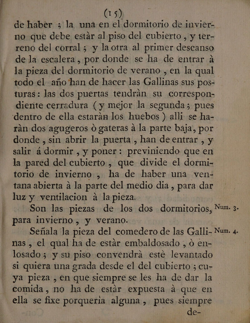 de haber ; la una en el dormitorio de invier- no que debe estar al piso del cubierto , y ter- reno del corral ; y la otra al primer Esta na de la escalera , por donde se ha de entrar a la pieza del Sa de verano , en la qual todo el año'han de hacer las Galladseus pos= turas: las dos puertas tendrán su correspon- diente cerradura (y mejor la segunda; pues dentro de ella estaran los huebos ) alli se ha- rán dos agugeros 0 gateras a la parte baja, por donde , sin abrir la puerta , han de entrar , y salir á dormir , y poner: previniendo que en la pared del cubierto , que divide el dormi- torio de invierno , ha de haber una ven- tana abierta a la parte del medio dia, para dar luz y ventilacion a la pieza. Son las piezas de los dos dormitorios, Nuz 3. para INVIerno , y verano. Señala la pieza del comedero de las Galli- Num. 4. nas , el qual ha de estar embaldosado , o en- losado 5 y su piso convendra esté levantado s1 quiera una grada desde el del cubierto 5 cu- ya pieza , en que siempre se les ha de dar la comida, no ha de estár expuesta a que en ella se fixe porqueria alguna , pues siempre | de-