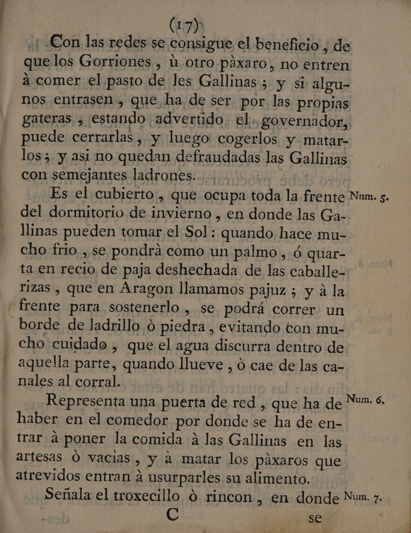 «1 ¿Con las redes se consigue el beneficio , de que los Gorriones , 1. otro.páxaro, no entren a comer el pasto de les Gallinas ; y si algu- nos entrasen., que ha de ser por las propias gateras , estando advertido. el... governador, puede cerrarlas , y luego cogerlos y matar- los 5 y asi mo quedan defraudadas las Gallinas con semejantes ladrones. ........ 0 | Es el cubierto , que ocupa toda la frente Nam. s. del dormitorio de invierno , en donde las Ga- llinas pueden tomar el Sol: quando hace mu- cho frio , se pondra como un palmo, ó quar- ta en recio de paja deshechada de las caballe- rizas , que en Aragon llamamos pajuz ; y á la frente para sostenerlo , se podrá correr un borde de ladrillo o piedra , evitando ton mu- cho cuidado , que el agua discurra dentro de aquella parte, quando llueve , ó cae de las ca- nales al corral. Representa una puerta de red , que ha de haber en el comedor por donde se ha de en- trar a poner la comida a las Gallinas en las - artesas Ó vacias, y a matar los páxaros que atrevidos entran á usurparles su alimento. Señala el troxecillo 0 rincon , en donde Nun. z. C se. | Num. 6.