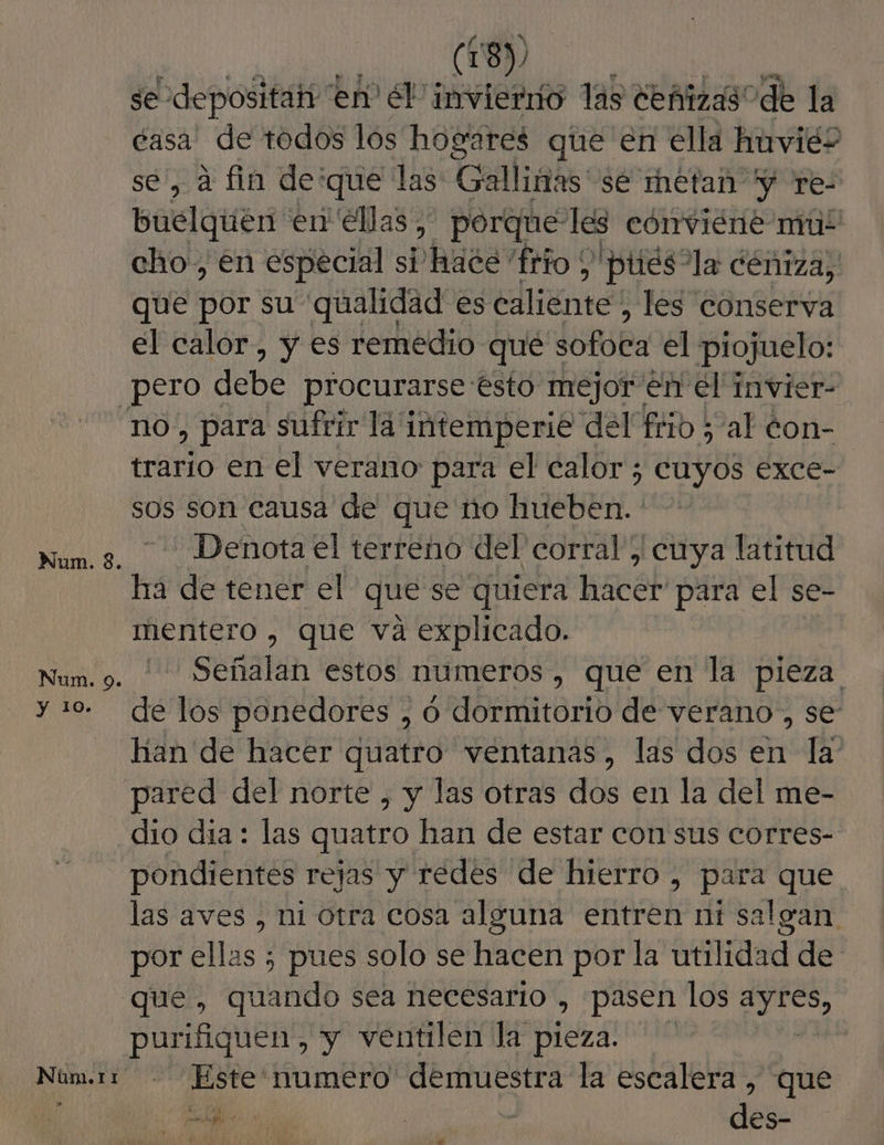 y 10. Núm.t1 (18), se depositah en” él invierrío las deñizas de la tasa: de todos los hogares que en ella huviés se, a fin de'que las: Galliñas sé metan y re- buelquen en ellas, porque les cónviéne mul cho, en especial si hace 'frio 'ptiés”la déniza, que s6b su qualidad es eliees les conserva el calor, y es remedio que Sofuba el piojuelo: no, para sufrir la intemperie del frio ; al éon- trario en el verano para el calor ; cuyos exce- sos son causa de que no hueben. Denota el terreno del corral; cuya latitud ha de tener el que se quiera hacer' para el se- mentero , que va explicado. Señalan estos numeros, que en la pieza de los ponedores , , O dormitorio de verano , se han de hacer quatro ventanas, las dos en la pared del norte , y las otras dos en la del me- dio día: las quatro han de estar con sus corres- pondientes rejas y redes de hierro , para que las aves , ni otra cosa alguna entren ni salgan por ellas ; pues solo se hacen por la utilidad de que , quando sea necesario , pasen los elas purifiquen, y ventilen la ió Este' numero demuestra la escalera , que ed qe A - $ des- ae