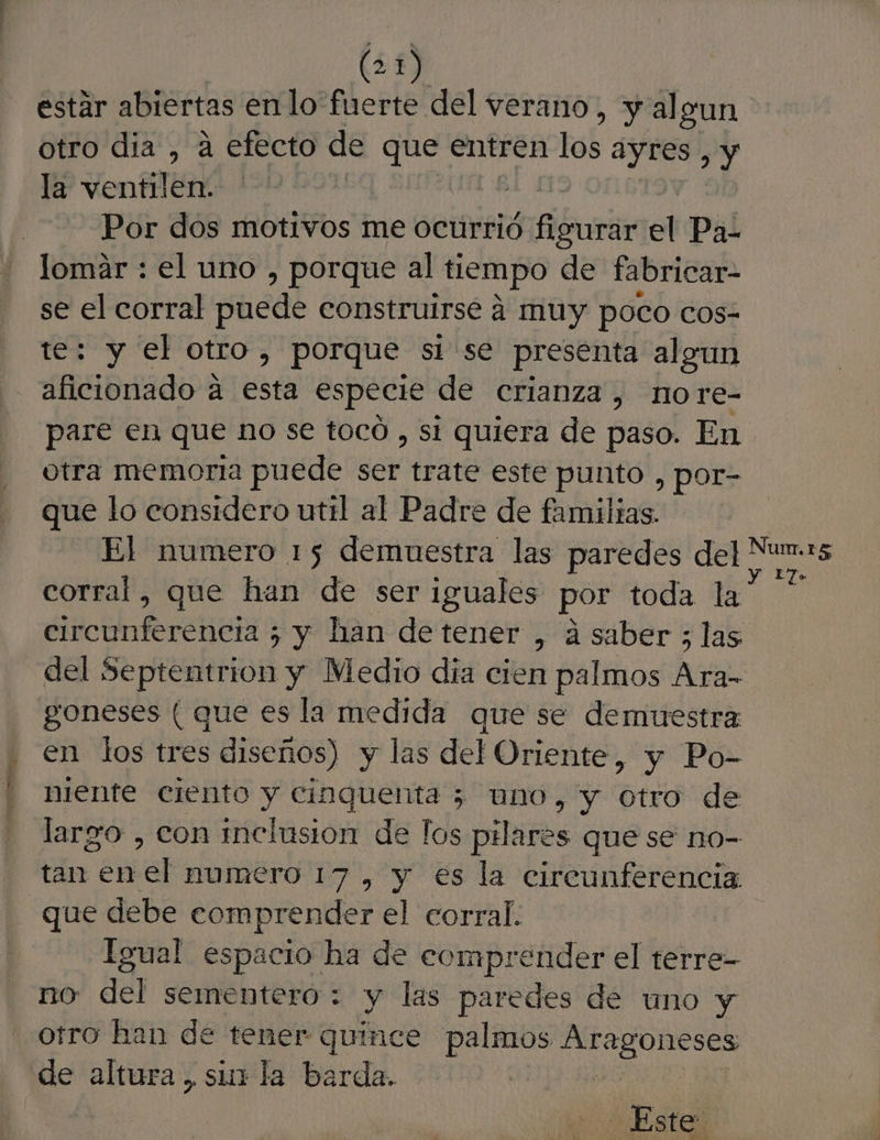 a estár abiertas enlo fuerte del verano, y al gun otro dia , á efecto de que entren lob ayres , y la ventilen. | Por dos motivos me ocurrió eS el Pa- lomar : el uno , porque al tiempo de fabricar- se el corral puede construirse 4 muy poco COs- te: y el otro, porque si se presenta algun aficionado A es especie de crianza, no re- pare en que no se tocó , si quiera de paso. En otra memoria puede SEN trate este punto , por- que lo considero uttl al Padre de familtas. corral, que han de ser iguales por toda la dic RRenta 5 y han detener , á saber ; las del Septentrion y Medio dia cien palmos Ara- goneses ( que es la medida que se demuestra en los tres diseños) y las del Oriente, y Po- niente ciento y cinquenta 5 uno, y otro de largo , con inclusion de fos pilares que se no- tan enel numero 17 , y es la circunferencia que debe comprender el corral. Igual espacio ha de eomprender el terre- no del sementero : y las paredes de uno y otro han de tener quince palmos POR de altura, sin la barda. | Este YE