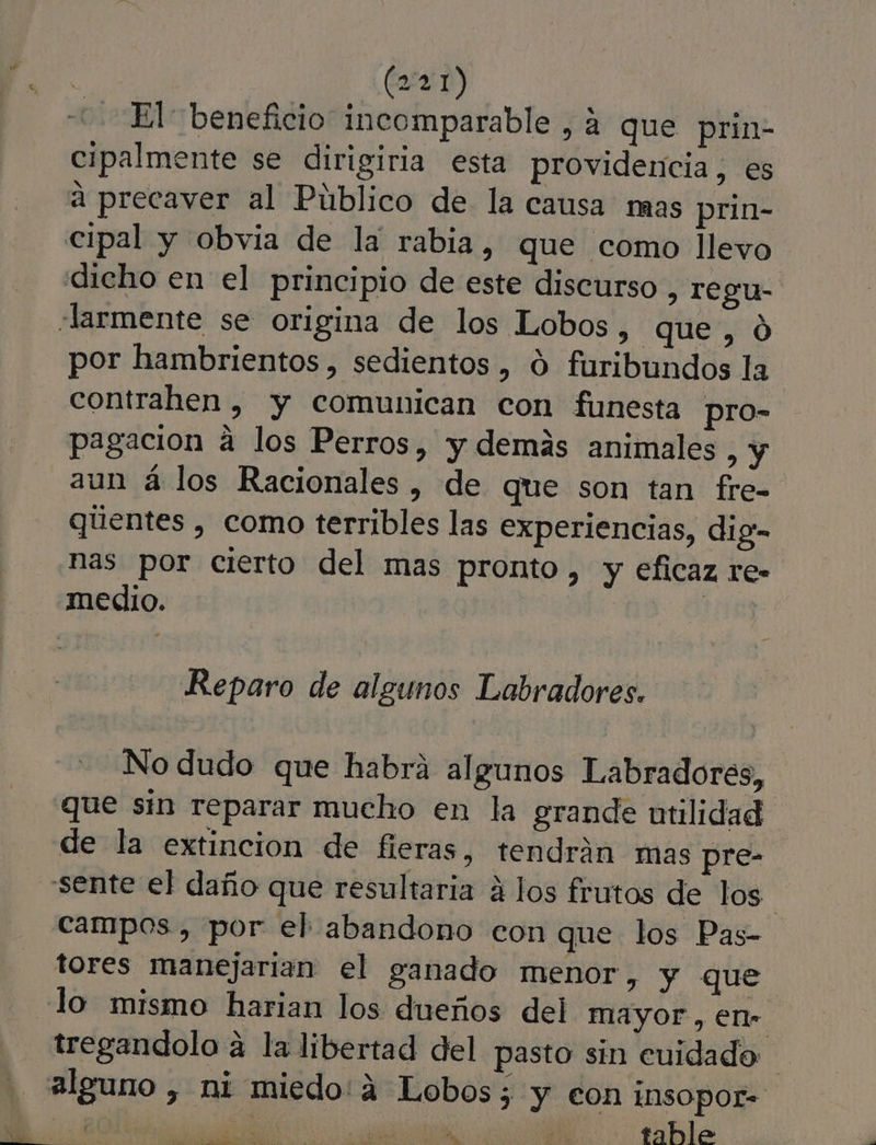 -- El beneficio incomparable , a que prin- cipalmente se dirigiria esta providencia, es a precaver al Público de la causa mas prin- cipal y obvia de la rabia, que como llevo dicho en el principio de este discurso, regu- Jarmente se origina de los Lobos, que,ó por hambrientos , sedientos , 0 furibundos la contrahen , y comunican con funesta pro- pagacion a los Perros, y demás animales, y aun á los Racionales, de que son tan fre- qúentes , como terribles las experiencias, dig- has por cierto del mas pronto, y eficaz re- medio. ¡ Reparo de algunos Labradores. No dudo que habrá algunos Labradores, que sin reparar mucho en la grande utilidad de la extincion de fieras, tendrán mas pre- sente el daño que resultaria á los frutos de los | campos , por el abandono con que los Pas- tores manejarian el ganado menor, y que lo mismo harian los dueños del mayor , en. tregandolo á la libertad del pasto sin euidado alguno , ni miedo: á Lobos; y eon insopor= 18d 0% ñ se table e RO A Dd E A 4 e Es li , Y