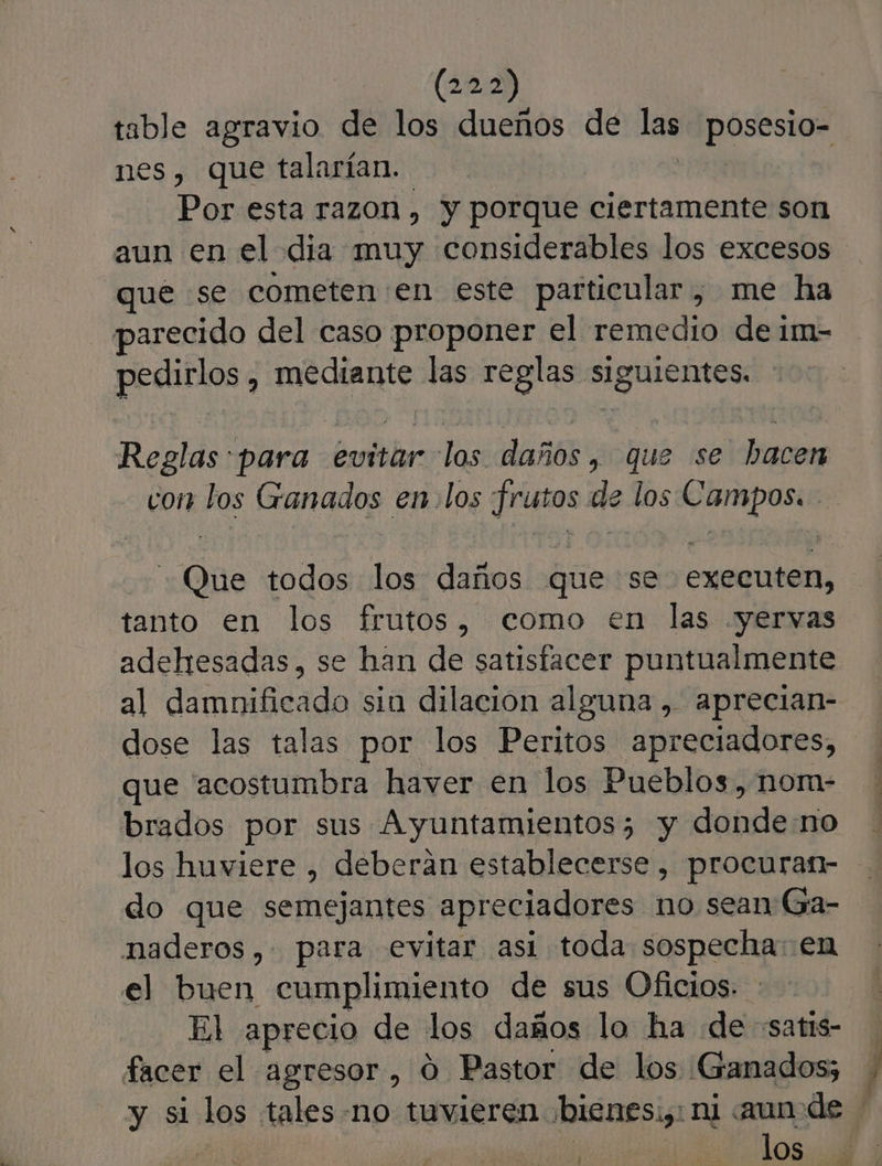 (12,2) table agravio de los dueños de las posesio- nes, que talarían. Por esta razon , y porque ciertamente son aun en el dia muy considerables los excesos que se cometen en este particular, me ha parecido del caso proponer el remedio de 1m- pedirlos , mediante las reglas siguientes. Reglas para evitar los daños, que se hacen con los Ganados en. los frutos de los Campos. -Que todos los daños que se executen, tanto en los frutos, como en las .yervas adehesadas, se han de satisfacer puntualmente al damnificado sin dilación alguna , aprecian- dose las talas por los Peritos apreciadores, que 'acostumbra haver en los Pueblos, nom- brados por sus Ayuntamientos; y dondeno los huviere , deberan establecerse , procuran- do que semejantes apreciadores no sean Ga- naderos, para evitar asi toda sospecha: en el buen cumplimiento de sus Oficios. El aprecio de los daños lo ha de «satis- facer el agresor, 0 Pastor de los Ganados; y si los tales-no tuvieren ¡bienes:,: ni aun de Al | los E