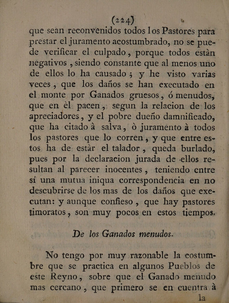 negativos , siendo constante que al menos uno veces , que los daños se han executado en el monte por Ganados gruesos, ó menudos, que en el. pacen,: segun la relacion de: los apreciadores, y el pobre dueño damnificado, que ha citado a salva, 0 juramento á todos los pastores que lo corren, y que entre es- tos ha de. estar el talador , queda burlado, sultan al parecer inocentes, teniendo entre sí una mutua iniqua correspondencia en no descubrirse de los mas de los daños que exe- cutan: y aunque confieso , que hay pastores timoratos , son muy pocos en estos tiempos. De los Ganados menudos. No tengo por muy razonable la costum- mas cercano , que primero se. en cuentra a la