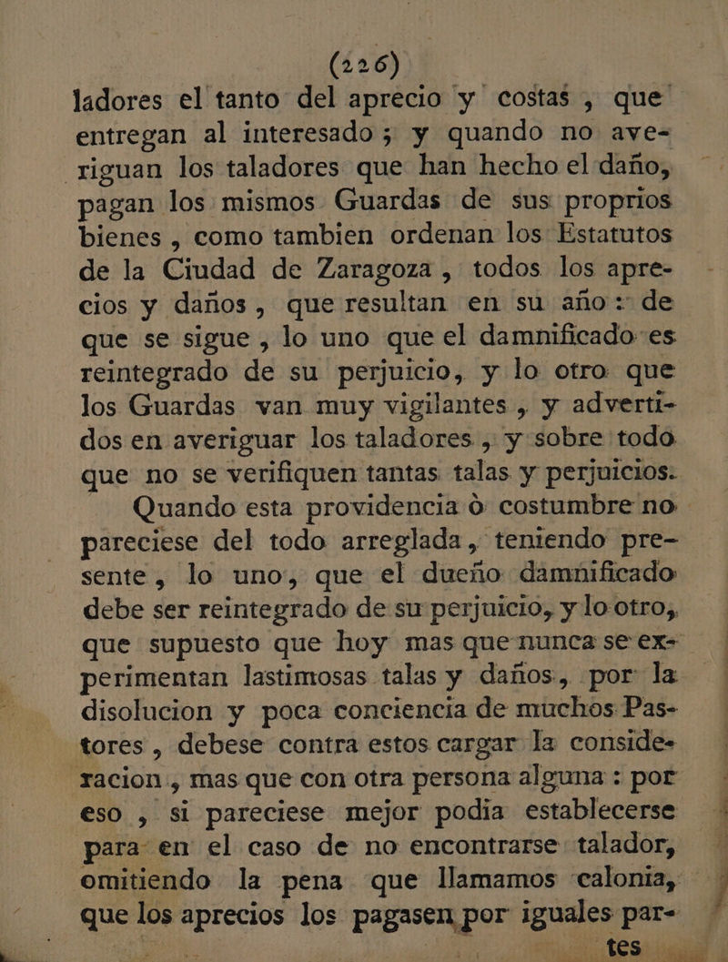 ladores el tanto del aprecio 'y costas , que entregan al interesado 5; y quando no aye-= pagan los mismos Guardas de sus proprios bienes , como tambien ordenan los Estatutos de la Ciudad de Zaragoza , todos los apre- cios y daños, que resultan en su año: de que se sigue , lo uno que el damnificado es reintegrado de su perjuicio, y lo otro que los Guardas van muy vigilantes , y adverti- dos en averiguar los taladores , y sobre todo que no se verifiquen tantas talas y perjuicios. | Quando esta providencia o: costumbre no pareciese del todo arreglada, teniendo pre- sente, lo uno, que el dueño damnificado debe ser reintegrado de su perjuicio, y lo otro,, que supuesto que hoy mas que nunca se ex- perimentan lastimosas talas y daños, por: la. disolucion y poca conciencia de muchos Pas- eso , si pareciese mejor podia establecerse omitiendo la pena que llamamos “calonia, que los aprecios los pagasen, 0 ap a. E | A