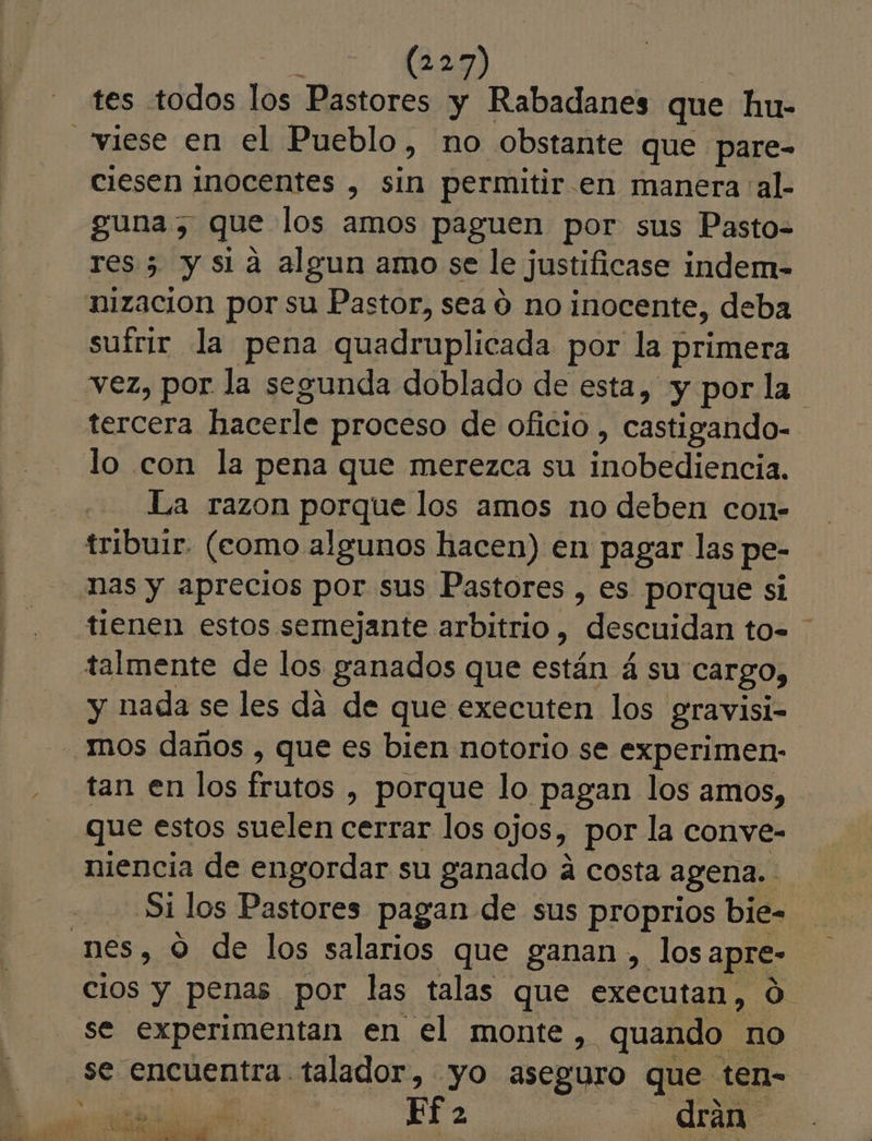 tes todos los Pastores y Rabadanes que hu- “viese en el Pueblo, no obstante que pare- ciesen inocentes , sin permitir.en manera al. guna, que los amos paguen por sus Pasto= res 5 y sia algun amo se le justificase indem- nizacion por su Pastor, sea o no inocente, deba suírir la pena quadruplicada por la primera vez, por la segunda doblado de esta, «y por la tercera hacerle proceso de oficio , castigando- lo con la pena que merezca su inobedienela La razon porque los amos no deben co1- tribuir. (como algunos hacen) en pagar las pe- Nas y aprecios por sus Pastores , es porque si tienen estos semejante arbitrio, descuidan to- talmente de los ganados que están 4 su cargo, y nada se les dá de que executen los gravisi- mos daños , que es bien notorio se experimen- tan en los frutos , porque lo pagan los amos, que estos suelen cerrar los ojos, por la conve- niencia de engordar su ganado á costa agena.. Si los Pastores pagan de sus proprios bie- nes, o de los salarios que ganan , los apre- se experimentan en el monte, quando no se encuentra talador, yo aseguro que ten- Ef &gt; id | drán EE ye PET E E TAS AR : 3