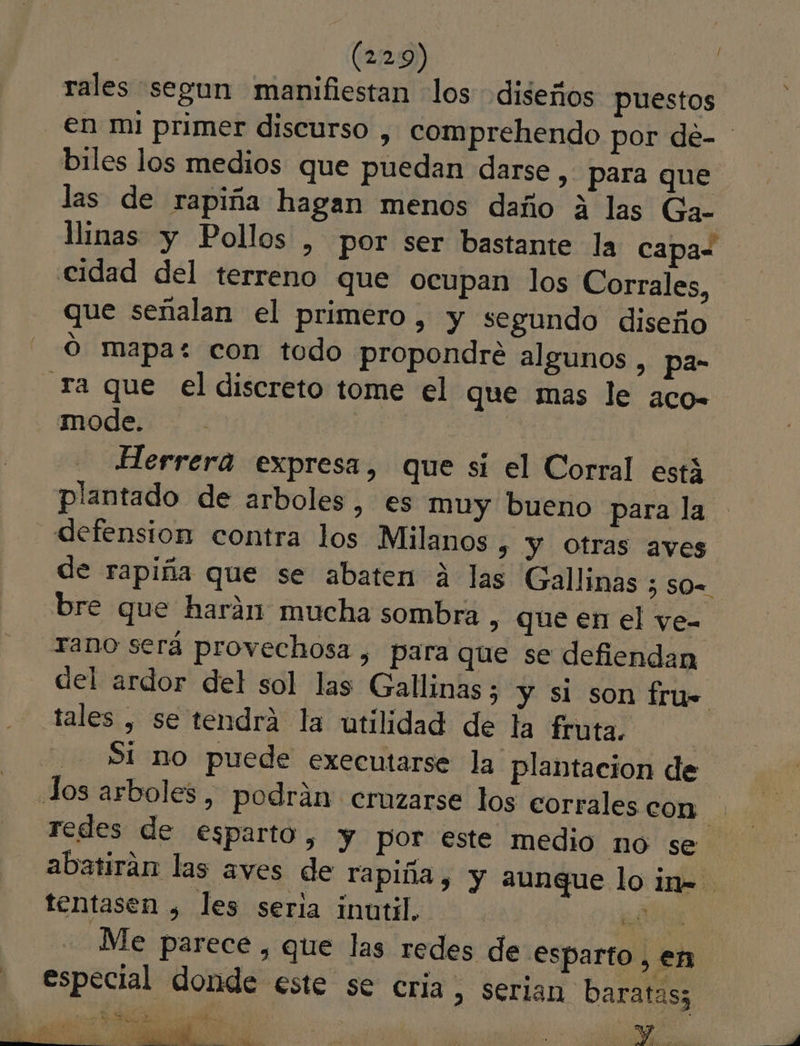 rales segun manifiestan los diseños puestos en mi primer discurso , comprehendo por de- ' biles los medios que puedan darse, para que las de rapiña hagan menos daño A las Ga- linas y Pollos , por ser bastante la capas cidad del terreno que ocupan los Corrales, que señalan el primero, y segundo diseño Ó mapa: con todo propondré algunos , pa- Ta que el discreto tome el que mas le aco- mode. Herrera expresa, que si el Corral está plantado de arboles, es muy bueno para la defension contra los Milanos s Y Otras aves de rapiña que se abaten á las Gallinas 5 so= bre que harán mucha sombra, que en el vye- Tano será provechosa , para que se defiendan del ardor del sol las Gallinas; y si son fru= tales , se tendrá la utilidad de la fruta, | SI no puede executarse la plantacion de Jos arboles, podrán cruzarse los corrales con redes de esparto, Y por este medio no se abatirán las aves de rapiña, y aunque lo in- tentasen , les seria inutil. | BO Me parece , que las redes de esparto, en especial donde este se cria, serian baratas; Ls » 1 q A A e Y AR ñ PAE ds pl E De y ¿Ñ 5 ee E E OR e O O a co