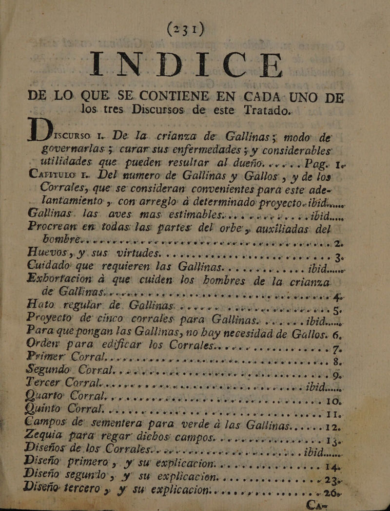 a rn - ls INTO LCOAR DE LO. QUE SE CONTIENE EN CADA: UNO DE | los. tres Discursos de este Tratado. M.. 1. De: la. crianza de: Gallinas 5. modo de governarlas 5 curar sus enfermedades ; y considerables _utilidades que pueden: resultar al. dueño. «.. +. Pag. lo Carrmuro r.. Del pumero de Gallinas y Gallos: , y de los Corrales, que. se consideran: convenientes para este: ade= lantamiento , cor arreglo: a determinado proyecto. ibid Gallinas. las: aves mas estimablesicoococn ico cvibide Procrean en todas: las partes del: orbe &gt; auxiliadas: del Huevos). y. Sus: virtudes. “ooo ..e. oo no sons ne. nono o sonos.so 30 Exbortación: a que: cuiden: los: hombres de la. crianza. de Gallinas comite ea o Hato: .cegular: de, Callinds 2 econo dio dos 5 Proyecto: de: cinco corrales para Gallinas: oo .ibideos, Para que pongan las Gallinas, no bay necesidad de Gallos. 6, Primer Corral. aros m0 Jen. $ y... vn. 0d 0.00 e. .. o co... . Coso 8. Segundo: Corral. e.” so. es raros o al elo ne... o co soso y Qs»: Fercer. Corral... oyo 9 ns0m00.o m0 e o eo o ero ora ooo... IiAiisida: Ouarto Corral. p90o.0.0Ssoo0 ” oo. o. vo o o. e. 0%%oeo o nono o.” o. .so o' 10. Diseños de: los Corrales:.. 0” e. e ero o de ooo ore o de o A e. e. ibideno.. Ca nl AN,