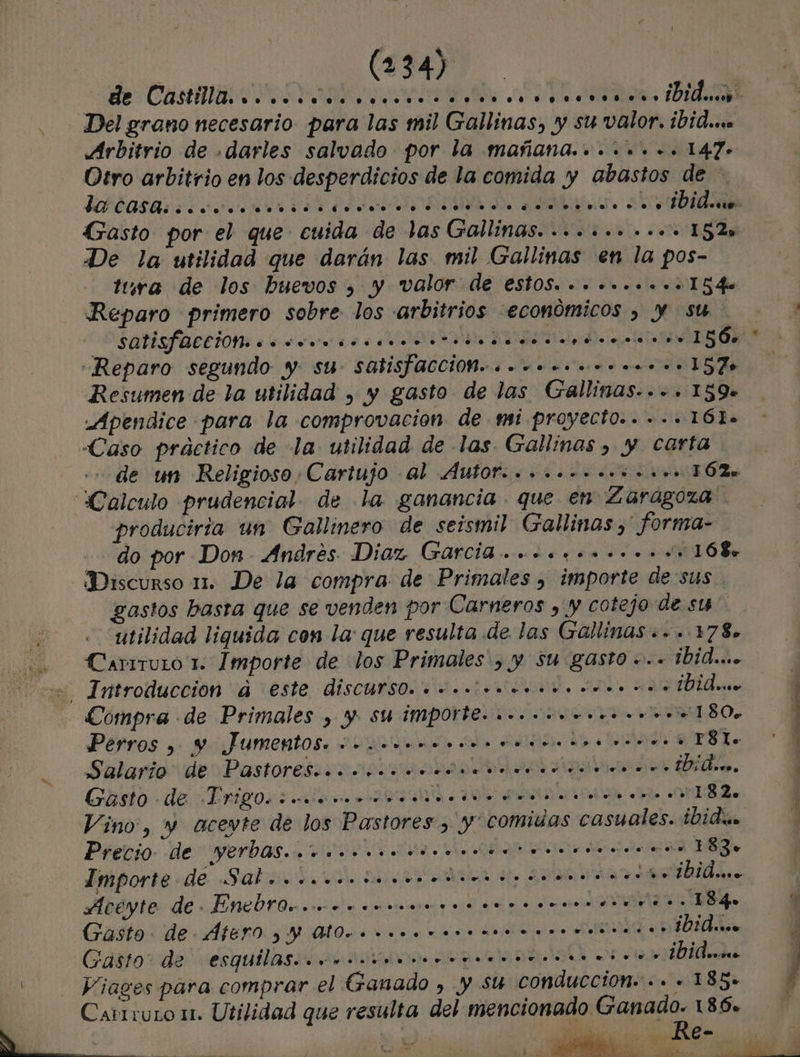 de Castilla ds es ide Del grano necesario. para las mil Gallinas, y su valor. ibid... Arbitrio de .darles salvado por la mañana......+.. 147» Otro arbitrio en los desperdicios de la comida y abastos de - ISCOASA cio ri ds A e AS O Gasto por el que cuida de las Gallinas. ......-..+ 152s De la utilidad que darán las mil Gallinas en la pos- tura de los huevos , y valor de est0S.......... 154 Reparo primero sobre los arbitrios económicos , y su a OSQUISFACCION: eo cooesocaro oo tesoso E ET e Reparo segundo y su satisfacción... +. ooo... ..157o Resumen de la utilidad , y gasto de las Gallinas... 159» Apendice para la comprovacion de mi proyecto... ... 16l. Caso práctico de la. utilidad de las Gallinas , y carta de un Religioso Cartujo al Áut0f. oo oo... o... 162. Calculo prudencial. de la ganancia. que en Zaragoza produciría un Gallinero de seismil Gallinas ,' forma- do por Don Andrés Diaz (GarciB ooo... .... 168 Discurso m1. De la compra. de Primales , importe de sus gastos basta que se venden por Carneros , y cotejo de ss utilidad liquida con la: que resulta de las Gallinas «.. 178. Carrruio 1. Importe de dos Primales', y Su gasto -.. ibid... Introduccion a este discursO. «co eo ooonorrrom”. ¡dai Compra de Primales , y su importe. ..ooooo.o.oo o... 180, Perros e] y Jumentos. co... ..U. 060%. bo... . o 06$q.. +. «+. e r8 p . e Salario de Pastores. .. o. E cores 4 .. «e. . Ñ ro... . ” e Mis. Y Gasto de -Drigo. e. ...e ..o ss y &gt; o. . y o... .. e: vw... e. o.o.o..o.on.noo... 1 82. e Vino, y acevte de los Pastores, y' comidas casuales. ¿Didi Precio de yerbas... ooo oocontacortecen eo” 183. Importe de Saborioccnia sedan re ibid... Aceyte de. EntltOroccrcrnrmnnrora rare + 18 Gasto. de ÁterO &gt; Y Ul0eoooonoronea accord Gasto de esquilas..cocoine re ¡Vidw..o j Viages para comprar el Ganado , y su conducción... - 185. á Carrruro 1. Utilidad que resulta del mencionado Ganado. 186» A Le Re- io io A e a E - ple