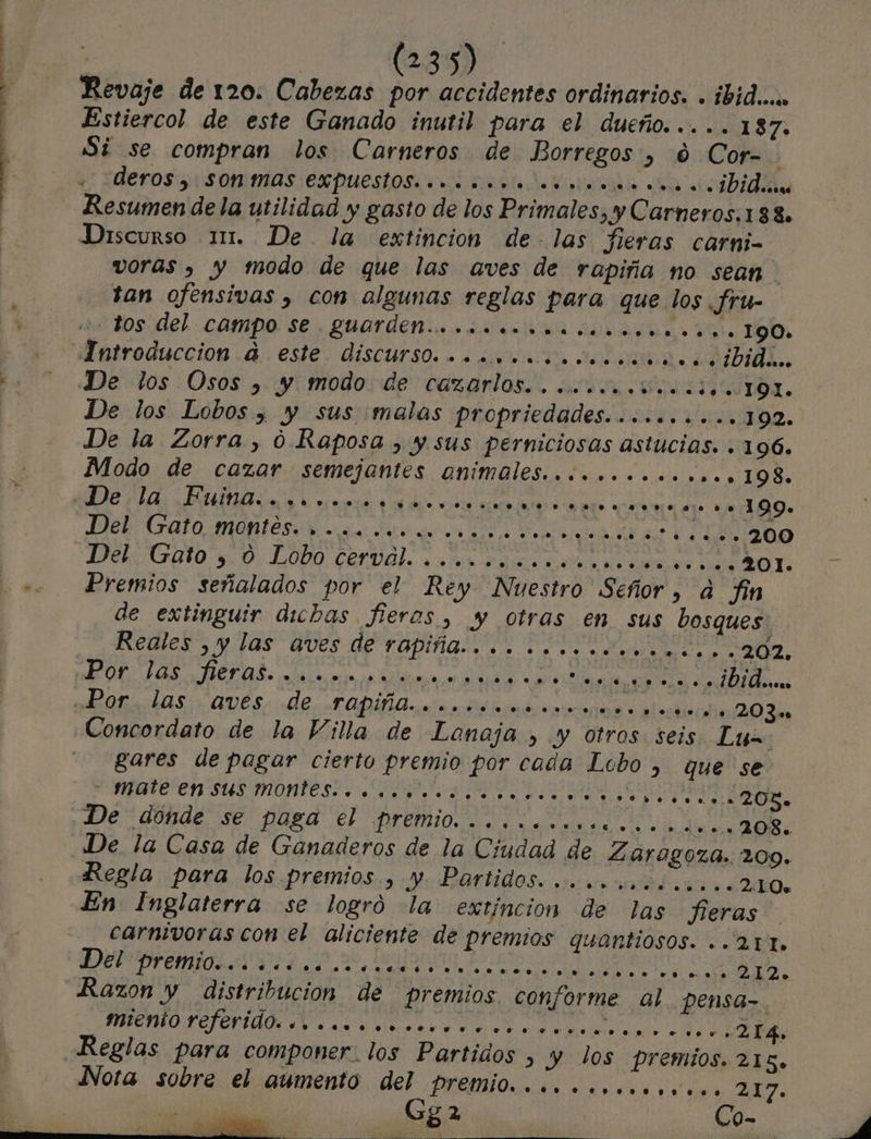 Revaje de 120. Cabezas por accidentes ordinarios. . ibidu Estiercol de este Ganado inutil para el dueño. .... 187. Si se compran los Carneros de Borregos, 0 Cor- derosorsommas expuestos orst dera 0 tido Resumen de la utilidad y gasto de los Primales, y Carneros.138. Discurso 11. De la extincion de- las Jleros carni- voras , y modo de que las aves de rapiña no sean tan ofensivas , con algunas reglas para que los JSru- e Bos: del.- CAMPO SE QuUar dias ¿RARA AS Ie 190. Introduccion 0. esi€. DISCUNSO. ar tea DIDAL. De los Osos , y modo de cazarlos.. ... o... «00. 191. De los Lobos , y sus malas propriedades.......... 102. De la Zorra, 0. Raposa , y sus perniciosas astucias. . 196. Modo de cazar semejantes animales. ............. 198. De la; DUMAS. yr meo doo aro a eo &gt; e... .... 199. IRE rato MONTE das a a a o dd -.200 DeliGato yb, LODO Cerval. an rasa dea eo a O E Premios señalados por el Rey Nuestro Señor, ad fin de extinguir dichas. fieros, y otras en sus bosques. Reales &gt; y las aves de rapiña... Dase 202. POL, LOS LAS: era lie da ind Concordato de la Villa de Lonoja , y otros seis Lux gares de pagar cierto premio por cada Lcbo , que se pate en sus montesi o ea DON De dónde se paga el premio... ones... J6 sn 2085 De la Casa de Ganaderos de la Ciudad de Zaragoza. 209. Regla para los premios, y. Partidos... .ooootb.....210 En Inglaterra se logró la extincion de las fieras carnivoras con el aliciente de premios quantiosos. ..21t. DEPP SAA, a Lerida dl ego ee 212. Razon y distribucion de premios conforme al. pensa- ROO E eri cd a IR A ERA Reglas para componer. los Partidos &gt; y los premios. 215» Nota sobre el aumento del premio... o.o..ooo.ov... 2NY. Gga Co-