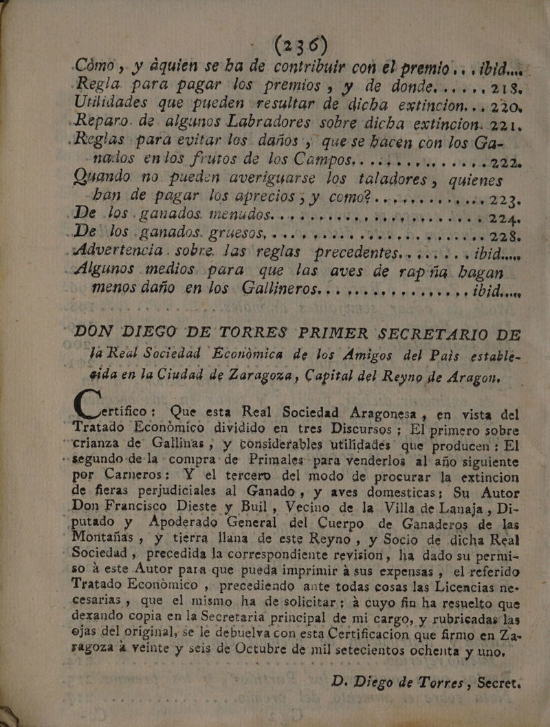 Cómo , y aquien se ba de contribuir con el premio... ibid: Regla. para pagar los premios , y de donde... ...218. Utilidades que pueden resultar de dicha extincion, .. 220, «Reparo. de algunos Labradores sobre dicha extincion. 221. «Reglas para evitar los daños y quese hacen con los Ga- -nados enlos frutos de los Campos, . «+0... ....22%. Quando no. pueden averigyarse los taladores ) quienes _ban de pagar los aprecios 3 y COMO «ooo...» ...(.223. ¡dde .105. ganados. menudos». No i0 E. os AA 224 «DDEVIOS| ganados. gruesos, » «De iman «SE, De puta aads. Advertencia. sobre. las reglas precedentes.» 5...» '» ibidu Algunos medios. para que las aves de rap: ña bogan menos año en-los Gallineros...+..........»» » ¿Dido DON DIEGO DE TORRES PRIMER SECRETARIO DE Ja Real Sociedad Económica de los Amigos del Pais estable- sida en la Ciudad de Zaragoza, Capital del Reyno de Aragon, (ts! Que esta Real Sociedad Aragonesa, en vista del Tratado Económico dividido en tres Discursos ; El primero sobre ¿crianza de Gallinas , y considerables utilidades que producen ; El «segundo de-la compra: de Primales para venderlos al año siguiente por Carneros:; Y el tercero del modo de procurar la extincion de fieras perjudiciales al Ganado , y aves domesticas; Sy Autor Don Francisco Dieste y Buil, Vecino de la Villa de Lanaja, Di- putado y Apoderado General del Cuerpo de Ganaderos de las Montañas , y tierra llana de este Reyno , y Socio de dicha Real Sociedad , precedida la correspondiente revision, ha dado su permi- so á este Áutor para que pueda imprimir 4 sus expensas , el referido Tratado Económico , precediendo ante todas cosas las Licencias ne- Cesarias , que el mismo ha de solicitar; a cuyo fin ha resuelto que dexando copia en la Secretaria principal de mi cargo, y rubricadas las ejas del original, se le debuelva con esta Certificacion que firmo en Zas ragoza a veinte y seis de Octubre de mil setecientos ochenta y UNO. D. Diego de Torres, Secret. e *