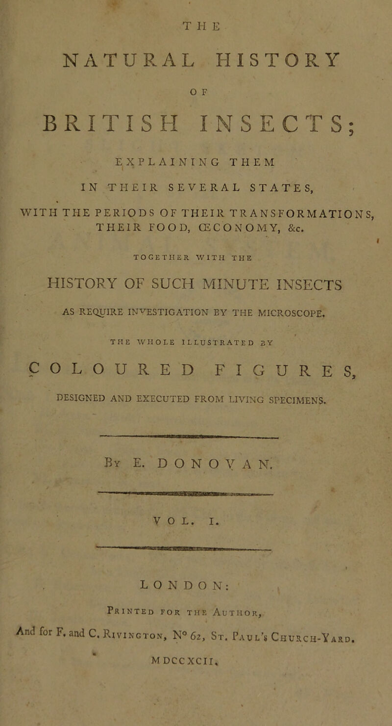 THE NATURAL HISTORY O F BRITISH INSECTS; EXPLAINING THEM IN THEIR SEVERAL STATES, WITH THE PERIODS OF THEIR TRANSFORMATIONS, THEIR FOOD, (ECONOMY, &c. TOGETHER WITH THE HISTORY OF SUCH MINUTE INSECTS AS REQUIRE INVESTIGATION BY THE MICROSCOPE. r THE WHOLE ILLUSTRATED BY COLOURED FIGURES, DESIGNED AND EXECUTED FROM LIVING SPECIMENS. By E. D O N O V A N. VOL. I. LONDON: Printed for the Author, Aniifor F.andC. Rivington, N° 6z, St. Pau l’s Church-Yard. M DCCXCII,