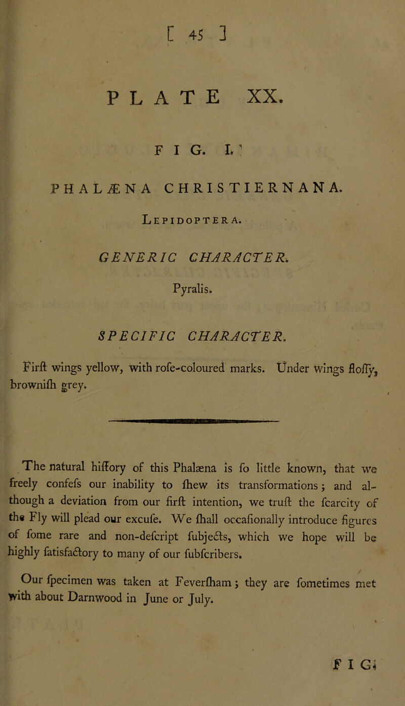 PLATE XX. FIG. I. ’ PHAL1NA CHRISTIERNANA. Lepidoptera. GENERIC CHARACTER. Pyralis* SPECIFIC CHARACTER. Firft wings yellow, with rofe-coloured marks. Under wings flofly, brownifh grey. The natural hiftory of this Phalasna is fo little known, that we freely confefs our inability to fhew its transformations; and al- though a deviation from our firft intention, we truft the fcarcity of the Fly will plead our excufe. We fhall occafionally introduce figures of fome rare and non-defcript fubjedbs, which we hope will be highly fatisfa£fory to many of our fubfcribers. Our fpecimen was taken at Feverfham; they are fometimes met with about Darnwood in June or July. f I G<